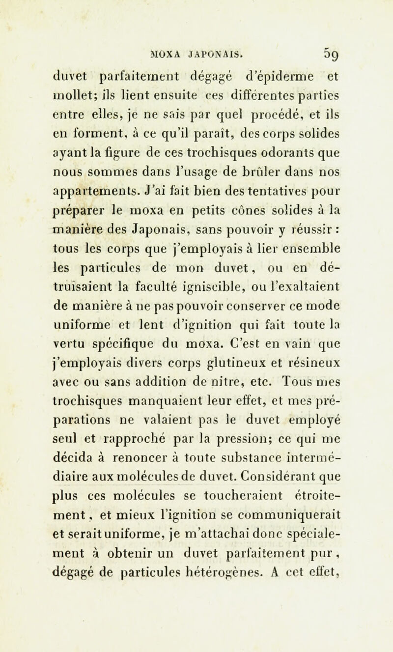 MOXA JAPONAIS. 5g duvet parfaitement dégagé d'épidémie et mollet; ils lient ensuite ces différentes parties entre elles, je ne sais par quel procédé, et ils en forment, à ce qu'il paraît, des corps solides ayant la figure de ces trochisques odorants que nous sommes dans l'usage de brider dans nos appartements. J'ai fait bien des tentatives pour préparer le moxa en petits cônes solides à la manière des Japonais, sans pouvoir y réussir: tous les corps que j'employais à lier ensemble les particules de mon duvet, ou en dé- truisaient la faculté igniscible, ou l'exaltaient de manière à ne pas pouvoir conserver ce mode uniforme et lent d'ignition qui fait toute la vertu spécifique du moxa. C'est en vain que j'employais divers corps glutineux et résineux avec ou sans addition de nitre, etc. Tous mes trochisques manquaient leur effet, et mes pré- parations ne valaient pas le duvet employé seul et rapproché par la pression; ce qui me décida à renoncer à toute substance intermé- diaire aux molécules de duvet. Considérant que plus ces molécules se toucheraient étroite- ment , et mieux l'ignition se communiquerait et serait uniforme, je m'attachai donc spéciale- ment à obtenir un duvet parfaitement pur, dégagé de particules hétérogènes. A cet effet,