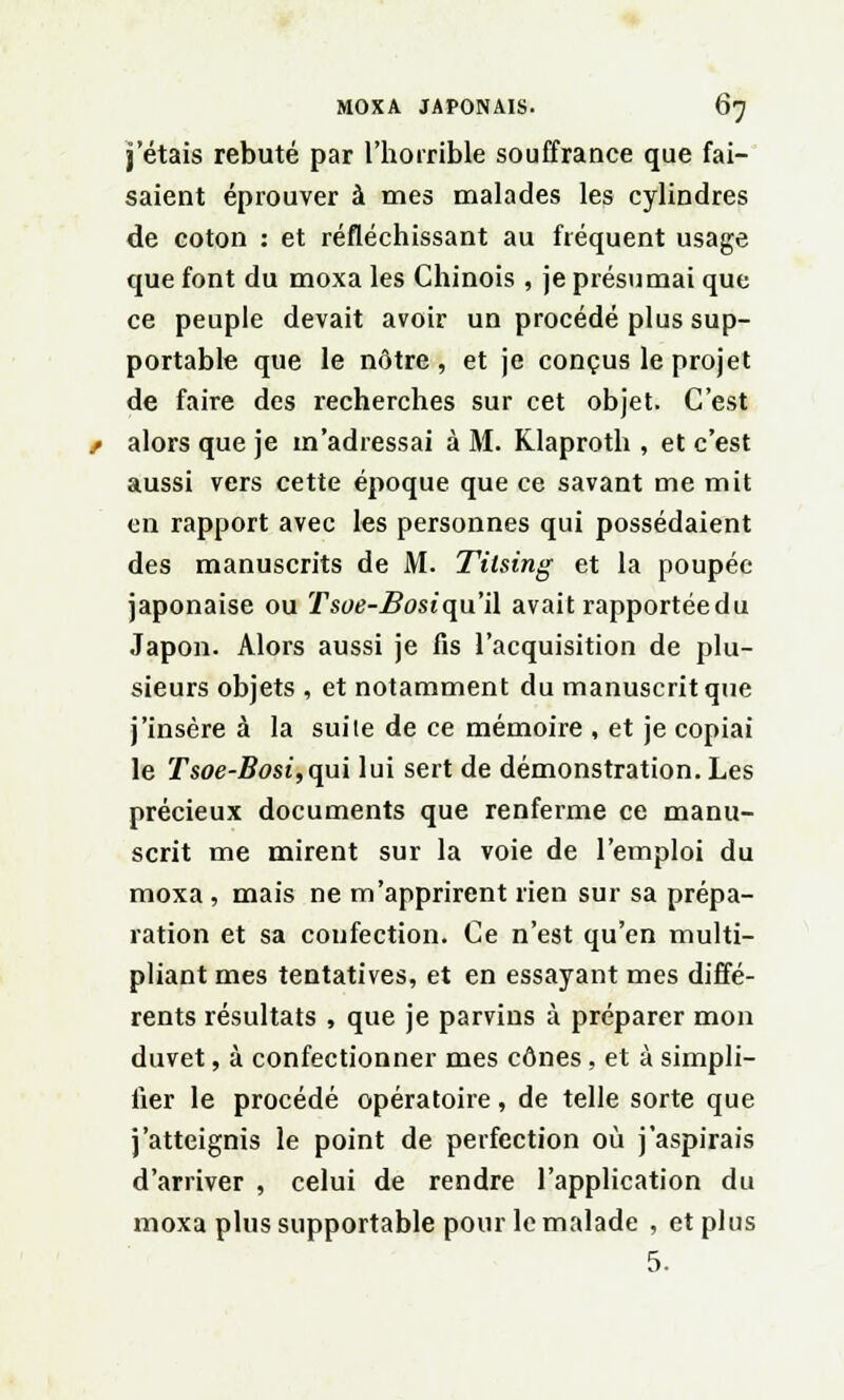 j'étais rebuté par l'horrible souffrance que fai- saient éprouver à mes malades les cylindres de coton : et réfléchissant au fréquent usage que font du moxa les Chinois, je présumai que ce peuple devait avoir un procédé plus sup- portable que le nôtre, et je conçus le projet de faire des recherches sur cet objet. C'est / alors que je m'adressai à M. Klaproth , et c'est aussi vers cette époque que ce savant me mit en rapport avec les personnes qui possédaient des manuscrits de M. Titsing et la poupée japonaise ou Tsoe-Bosiqu'il avait rapportéedu Japon. Alors aussi je fis l'acquisition de plu- sieurs objets , et notamment du manuscrit que j'insère à la suile de ce mémoire , et je copiai le Tsoe-Bosi,qui lui sert de démonstration. Les précieux documents que renferme ce manu- scrit me mirent sur la voie de l'emploi du moxa, mais ne m'apprirent rien sur sa prépa- ration et sa confection. Ce n'est qu'en multi- pliant mes tentatives, et en essayant mes diffé- rents résultats , que je parvins à préparer mon duvet, à confectionner mes cônes, et à simpli- fier le procédé opératoire, de telle sorte que j'atteignis le point de perfection où j'aspirais d'arriver , celui de rendre l'application du moxa plus supportable pour le malade , et plus 5.