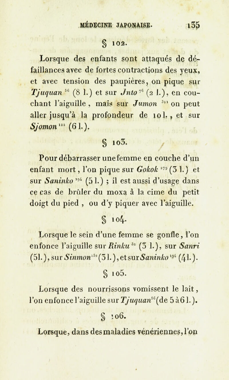 § 102. Lorsque des enfants sont attaqués de dé- faillances avec de fortes contractions des yeux, et avec tension des paupières, on pique sur Tjuquan 5C (8 1.) et sur Jnto^ (2 1.), en cou- chant l'aiguille , mais sur Jumon 5l1 on peut aller jusqu'à la profondeur de 10I., et sur SJomon122 (61.). § io3. Pour débarrasser une femme en couche d'un enfant mort, l'on pique sur Gokok 2 (3 1.) et sur Saninko *94 (51.) ; il est aussi d'usage dans ce cas de brûler du moxa à la cime du petit doigt du pied , ou d'y piquer avec l'aiguille. S 104. Lorsque le sein d'une femme se gonfle, l'on enfonce l'aiguille sur Rinkuiz (3 1.), sur Sanri (51. ), sur Sinmon^ (31. ), et sur Saninko '94 (41- ) • §io5. Lorsque des nourrissons vomissent le lait, l'on enfonce l'aiguille sur TJuquanbC(de 5 à 61. ). § '.06. Lorsque, dans des maladies vénériennes, l'on