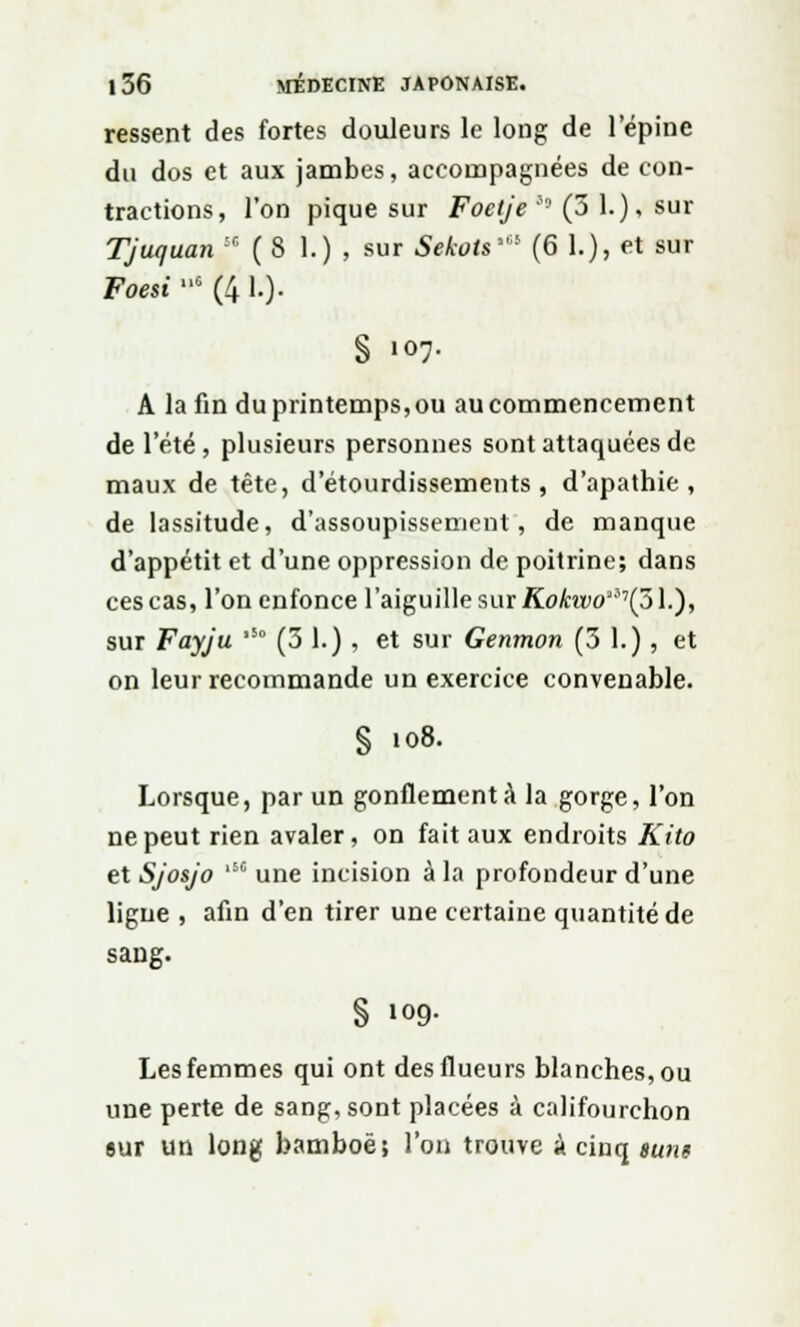 ressent des fortes douleurs le long de l'épine du dos et aux jambes, accompagnées de con- tractions, l'on pique sur Foelje '* (3 1.), sur Tjuquan :r ( S 1.) , sur Sekots' (6 1.), <*t sur Foesi G (4 1.). § 1°7- A la fin du printemps, ou au commencement de l'été, plusieurs personnes sont attaquées de maux de tête, d'étourdissements , d'apathie, de lassitude, d'assoupissement, de manque d'appétit et d'une oppression de poitrine; dans ces cas, l'on enfonce l'aiguille sur Kohivo'^ÇS].), sur Fayju ,5° (31.), et sur Genmon (3 1.), et on leur recommande un exercice convenable. § 108. Lorsque, par un gonflement à la gorge, l'on ne peut rien avaler, on fait aux endroits Kito etSjosjo 'une incision à la profondeur d'une ligue , afin d'en tirer une certaine quantité de sang. § i«9- Les femmes qui ont desflueurs blanches, ou une perte de sang, sont placées à califourchon sur un long bamboë; l'on trouve à cinq surit