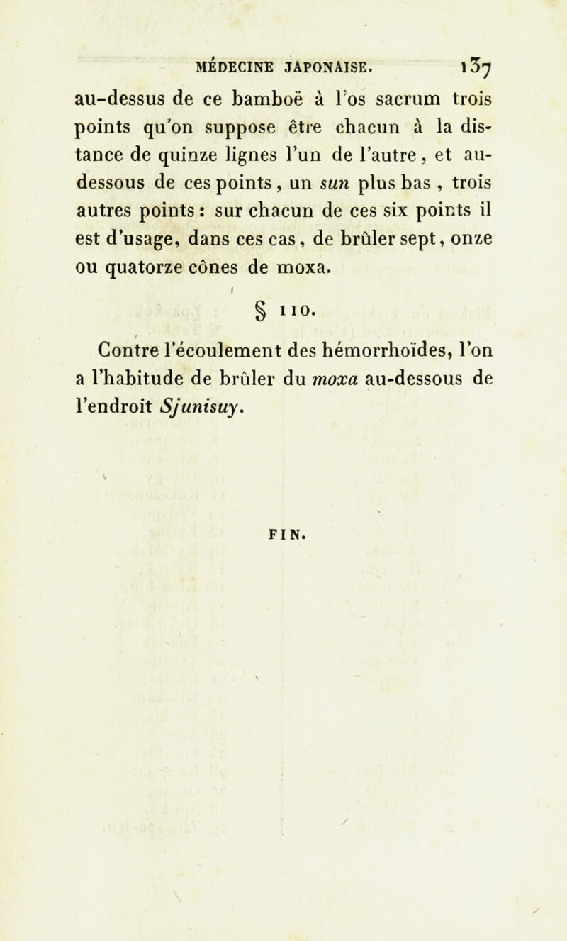 au-dessus de ce bamboë à l'os sacrum trois points qu'on suppose être chacun à la dis- tance de quinze lignes l'un de l'autre, et au- dessous de ces points , un sun plus bas , trois autres points : sur chacun de ces six points il est d'usage, dans ces cas, de brûler sept, onze ou quatorze cônes de moxa. § 110. Contre l'écoulement des hémorrhoïdes, l'on a l'habitude de brûler du moxa au-dessous de l'endroit Sjunisuy. FIN.