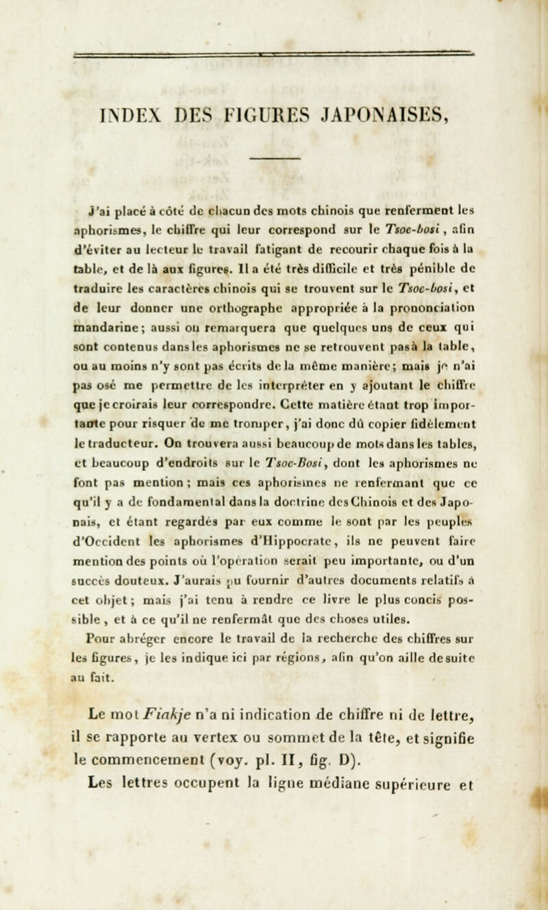 INDEX DES FIGURES JAPONAISES, j'ai placé à côte de chacun des mots chinois que renferment les aphorismes, le chiffre qui leur correspond sur le Tsoe-bosi, afin d'éviter au lecteur le travail fatigant de recourir chaque fois à la table, et de là aux ligures. Il a été très difficile et très pénihlc de traduire les caractères chinois qui se trouvent sur le Tsoc-bosi, et de leur donner une orthographe appropriée à la prononciation mandarine; aussi ou remaïqucra que quelques uns de ceux qui sODt contenus dansles aphorismes ne se retrouvent pasà la table, ou au moins n'y sont pas écrits delà même manière; mais je n'ai pas osé me permettre de les interpréter en y ajoutant le chiffre que je croirais leur correspondre. Cette matière étant trop impor- tante pour risquer de me tromper, j'ai donc dû copier fidèlement le traducteur. On trouvera aussi bcaucoupdc mots dans les tables, et beaucoup d'endroits sur le Tsoc-Bosi, dont les aphorismes ne font pas mention ; mais ces aphorismes ne renfermant que ce qu'il y a de fondamenlal dans la doctrine desChinois et des Japo- nais, et étant regardés par eux comme le sont par les peuples d'Occident les aphorismes d'Hippocrate, ils ne peuvent l'aire mention des points où l'opération serait peu importante, ou d'un succès douteux. J'aurais pu fournir d'autres documents relatifs à cet objet ; mais j'ai tenu à rendre ce livre le plus concis pos- sible , et à ce qu'il ne renfermât que des choses utiles. Pour abréger encore le travail de la recherche des chiffres sur les figures, je les indique ici par régions, afin qu'on aille de suite au fait. Le mol Fiakje n'a ni indication de chiffre ni de lettre, il se rapporte au vertex ou sommet de la têle, et signifie le commencement (voy. pi. II, fig. D). Les lettres occupent la ligne médiane supérieure et