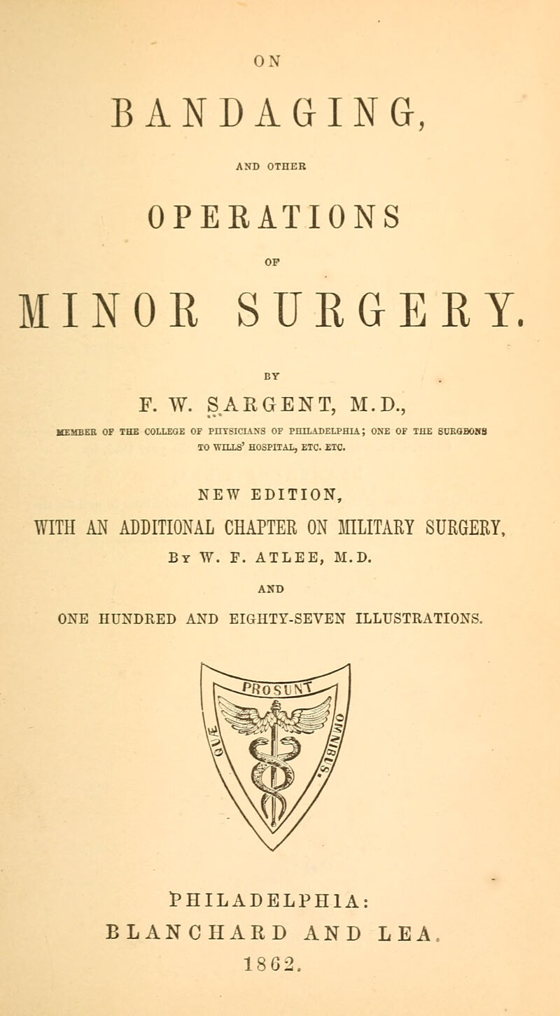 ON BANDAGING, AND OTHER OPERATIONS OP MINOR SURGERY. F. W. SARGENT, M.D., MEMBER OF THE COLLEGE OF PITTSICIANS OF PETLADELPHIA J ONE OF THE SUEOBOKS TO WILLS' HOSPITAL, ETC. ETC. NEW EDITION, WITH AN ADDITIONAL CHAPTER ON MILITARY SURGERY, By W. F. ATLEE, M.D. AND ONE HUNDRED AND EIGHTY-SEVEN ILLUSTRATIONS. PHILADELPHIA: BLANCHARD AND LEA. 1862.