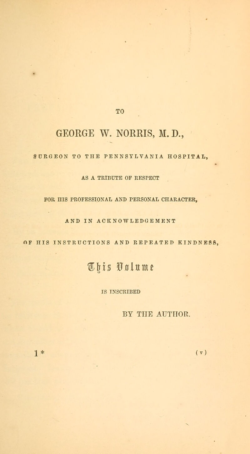 TO GEORGE W. NORMS, M. D., SDRGEON TO THE PENNSYLVANIA HOSPITAL, AS A TRIBUTE OF RESPECT FOR HIS PROFESSIONAL AND PERSONAL CHARACTER, AND IN ACKNOWLEDGEMENT OF HIS INSTRUCTIONS AND REPEATED KINDNESS, %\h ifllttttU IS INSCRIBED BY THE AUTHOR.