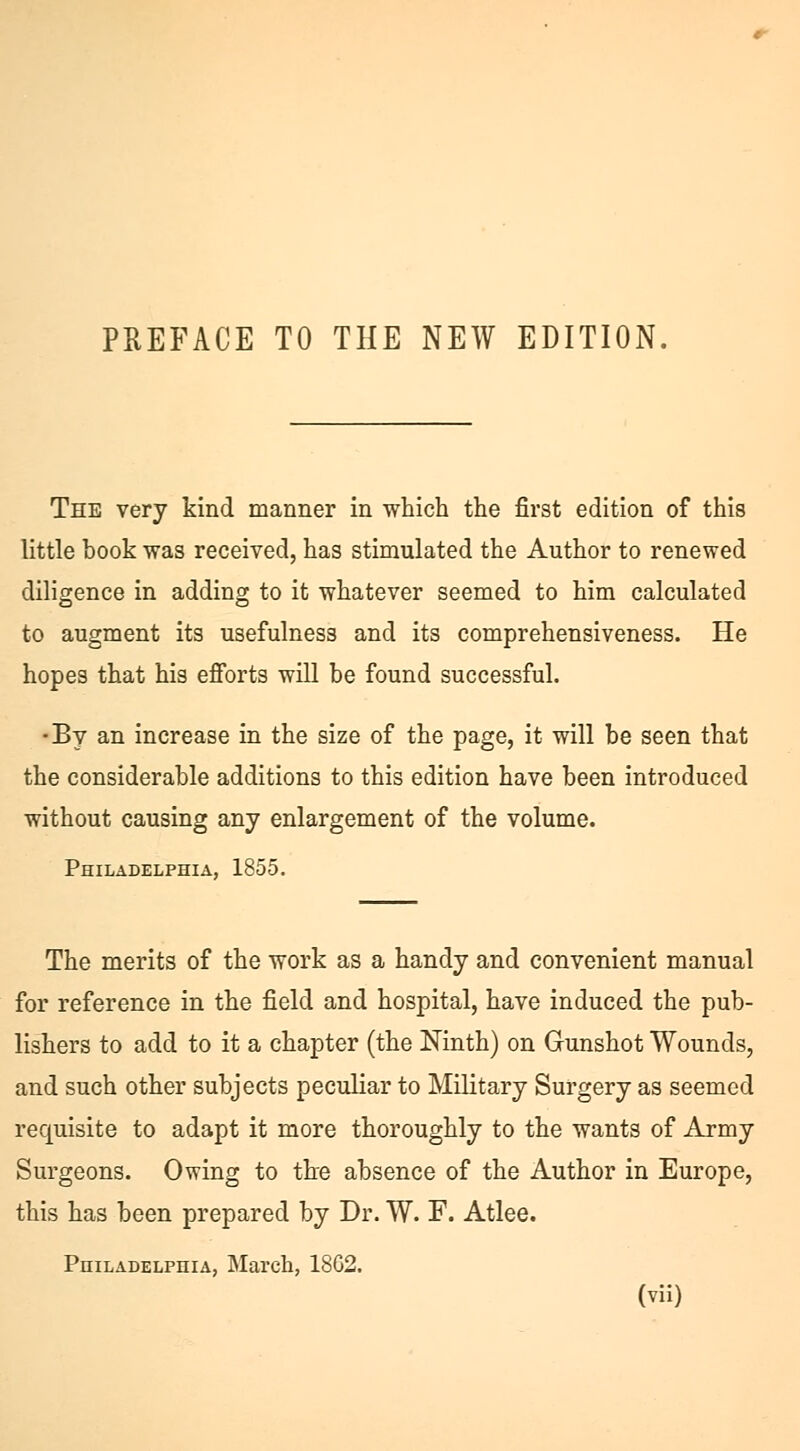 PREFACE TO THE NEW EDITION. The very kind manner in which the first edition of this little book was received, has stimulated the Author to renewed diligence in adding to it whatever seemed to him calculated to augment its usefulness and its comprehensiveness. He hopes that his efforts will be found successful. •By an increase in the size of the page, it will be seen that the considerable additions to this edition have been introduced without causing any enlargement of the volume. Philadelphia, 1855. The merits of the work as a handy and convenient manual for reference in the field and hospital, have induced the pub- lishers to add to it a chapter (the Ninth) on Gunshot Wounds, and such other subjects peculiar to Military Surgery as seemed requisite to adapt it more thoroughly to the wants of Army Surgeons. Owing to tire absence of the Author in Europe, this has been prepared by Dr. W. F. Atlee. Philadelphia, March, 18G2.