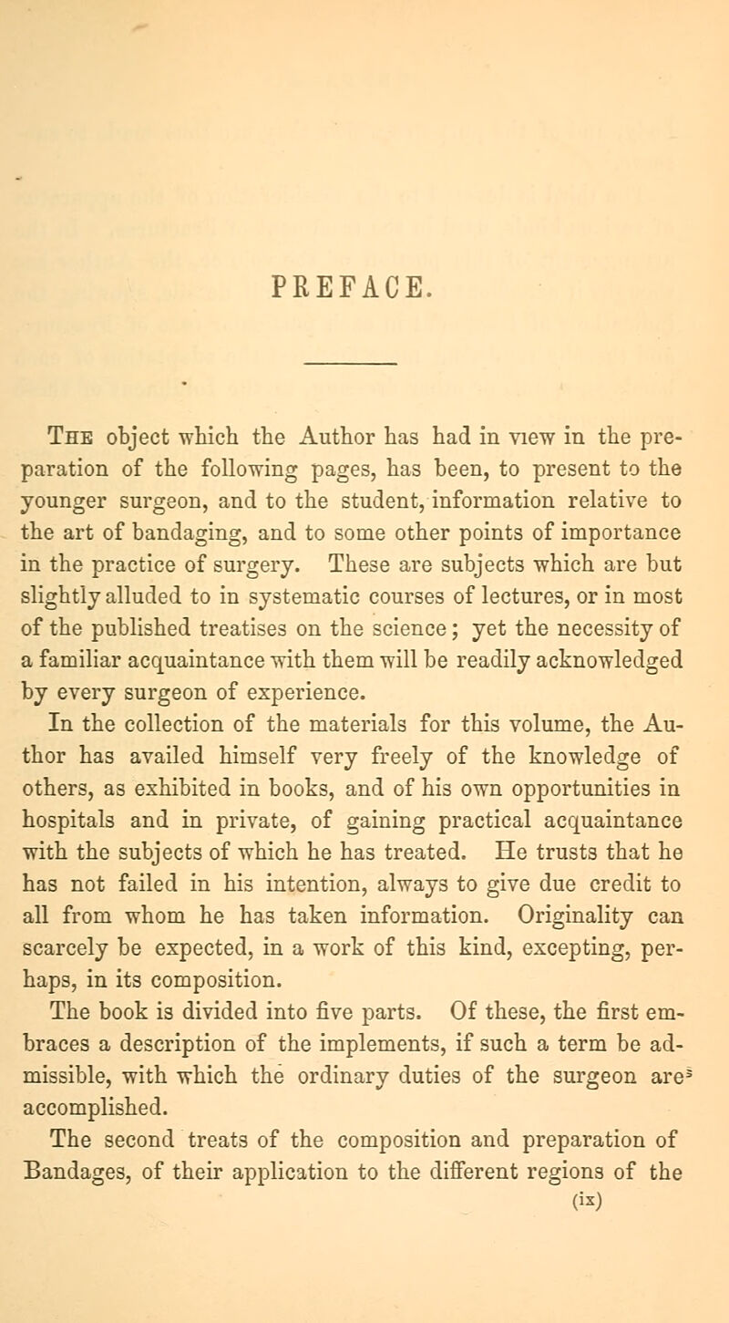 PREFACE. The object which the Author has had in view in the pre- paration of the following pages, has been, to present to the younger surgeon, and to the student, information relative to the art of bandaging, and to some other points of importance in the practice of surgery. These are subjects which are but slightly alluded to in systematic courses of lectures, or in most of the published treatises on the science; yet the necessity of a familiar acquaintance with them will be readily acknowledged by every surgeon of experience. In the collection of the materials for this volume, the Au- thor has availed himself very freely of the knowledge of others, as exhibited in books, and of his own opportunities in hospitals and in private, of gaining practical acquaintance with the subjects of which he has treated. He trusts that he has not failed in his intention, always to give due credit to all from whom he has taken information. Originality can scarcely be expected, in a work of this kind, excepting, per- haps, in its composition. The book is divided into five parts. Of these, the first em- braces a description of the implements, if such a term be ad- missible, with which the ordinary duties of the surgeon are* accomplished. The second treats of the composition and preparation of Bandages, of their application to the different regions of the