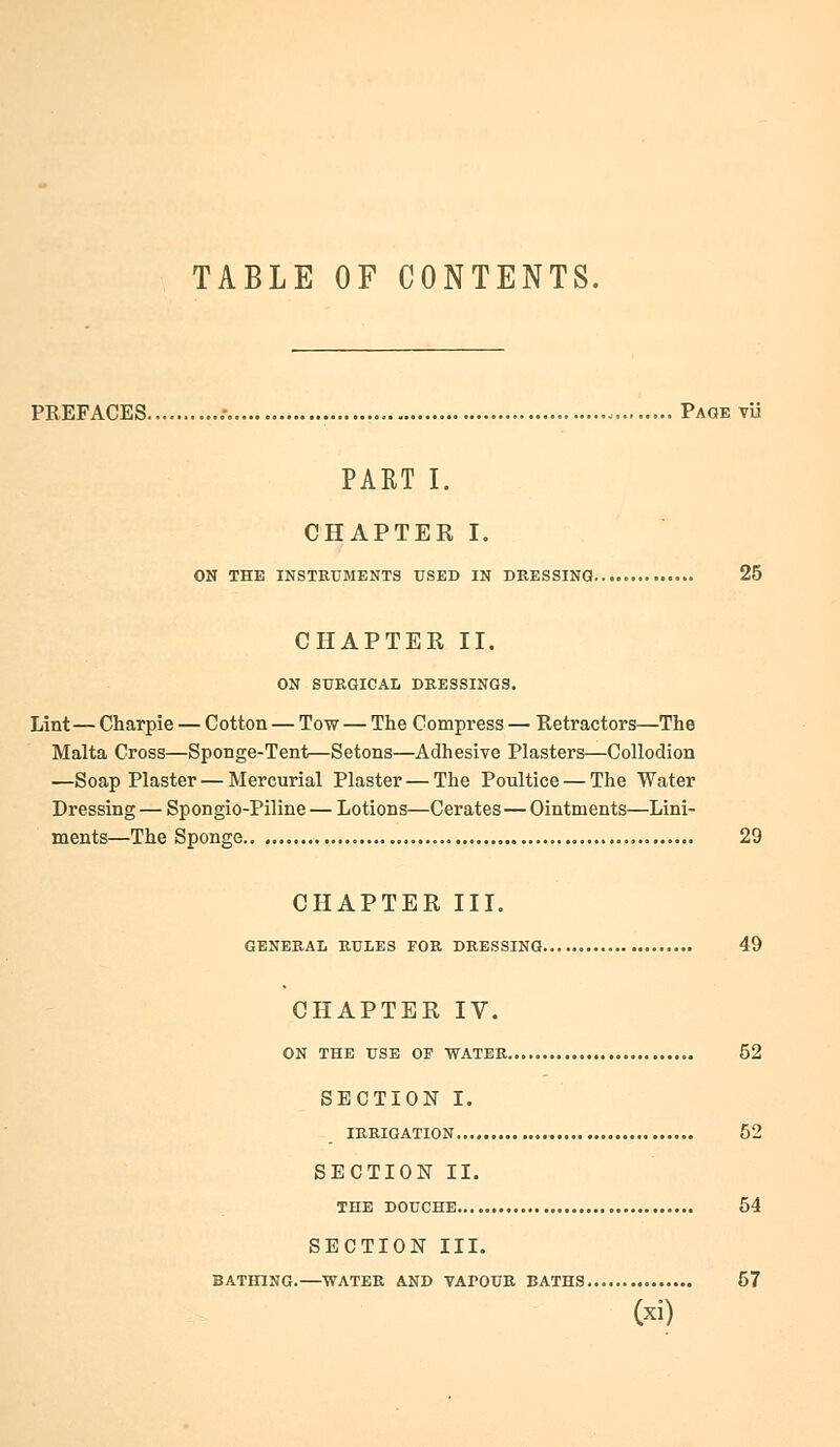 TABLE OF CONTENTS. PREFACES .• , Page tu PART I. CHAPTER I. ON THE INSTRUMENTS USED IN DRESSING 25 CHAPTER II. ON SURGICAL DRESSINGS. Lint— Charpie — Cotton — Tow — The Compress — Retractors—The Malta Cross—Sponge-Tent—Setons—Adhesive Plasters—Collodion —Soap Plaster — Mercurial Plaster — The Poultice — The Water Dressing — Spongio-Piline — Lotions—Cerates—Ointments—Lini- ments—The Sponge 29 CHAPTER III. GENERAL RULES FOR DRESSING 49 CHAPTER IV. ON THE USE OF WATER 52 SECTION I. IRRIGATION 52 SECTION II. THE DOUCHE 54 SECTION III. BATHING.—WATER AND VAI>OUR BATHS 57