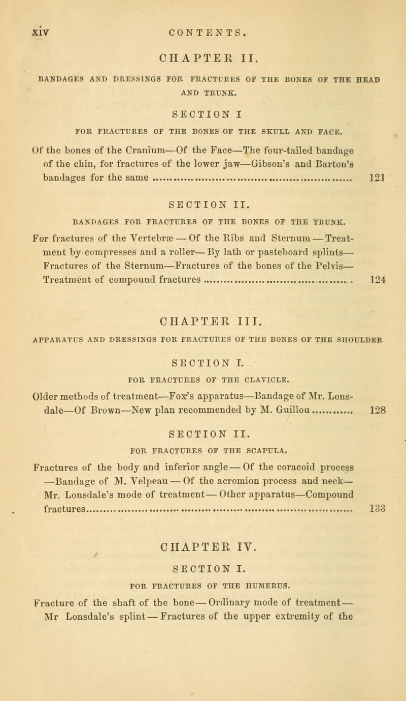 CHAPTER II. BANDAGES AND DRESSINGS FOR FRACTURES OF THE BONES OF THE HEAD AND TRUNK. SECTION I FOR FRACTURES OF THE BONES OF THE SKULL AND FACE. Of the bones of the Cranium—Of the Face—The four-tailed bandage of the chin, for fractures of the lower jaw—Gibson's and Barton's bandages for the same 121 SECTION II. BANDAGES FOR FRACTURES OF THE BONES OF THE TRUNK. For fractures of the Vertebrae — Of the Ribs aud Sternum — Treat- ment by compresses and a roller—By lath or pasteboard splints— Fractures of the Sternum—Fractures of the bones of the Pelvis— Treatment of compound fractures 124 CHAPTER III. APPARATUS AND DRESSINGS FOR FRACTURES OF THE BONES OF THE SHOULDER SECTION I. FOR FRACTURES OF THE CLAVICLE. Older methods of treatment—Fox's apparatus—Bandage of Mr. Lons- dale—Of Brown—New plan recommended by M. Guillou 128 SECTION II. FOR FRACTURES OF THE SCAPULA. Fractures of the body and inferior angle — Of the coracoid process —Bandage of M. Velpeau — Of the acromion process and neck— Mr. Lonsdale's mode of treatment—Other apparatus—Compound fractures 133 CHAPTER IV. / SECTION I. FOR FRACTURES OF THE HUMERUS. Fracture of the shaft of the bone—Ordinary mode of treatment — Mr Lonsdale's splint — Fractures of the upper extremity of the