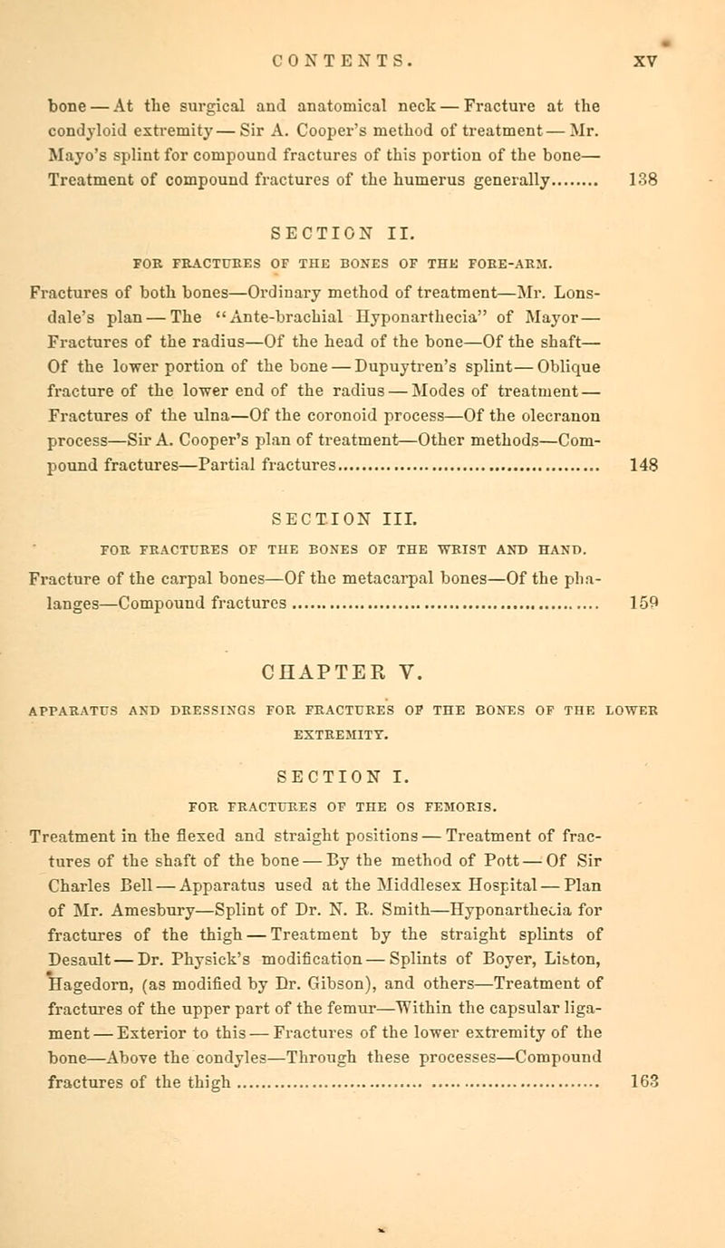bone — At the surgical and anatomical neck — Fracture at the condyloid extremity—Sir A. Cooper's method of treatment—Mr. Mayo's splint for compound fractures of this portion of the bone— Treatment of compound fractures of the humerus generally 138 SECTION II. FOR FRACTURES OF THE BONES OF THE FORE-ARM. Fractures of both bones—Ordinary method of treatment—Mr. Lons- dale's plan — The Ante-brachial Hyponarthecia of Mayor — Fractures of the radius—Of the head of the bone—Of the shaft— Of the lower portion of the bone — Dupuytren's splint—Oblique fracture of the lower end of the radius — Modes of treatment — Fractures of the ulna—Of the coronoid process—Of the olecranon process—Sir A. Cooper's plan of treatment—Other methods—Com- pound fractures—Partial fractures 148 SECTION III. FOR FRACTURES OF THE BONES OF THE WRIST AND HAND. Fracture of the carpal bones—Of the metacarpal bones—Of the pha- langes—Compound fractures 159 CHAPTER V. APPARATUS AND DRESSINGS FOR FRACTURES OF THE BONES OF THE LOWER EXTREMITY. SECTION I. FOR FRACTURES OF THE OS FEMORIS. Treatment in the flexed and straight positions — Treatment of frac- tures of the shaft of the bone — By the method of Pott — Of Sir Charles Bell — Apparatus used at the Middlesex Hospital — Plan of Mr. Amesbury—Splint of Dr. N. R. Smith—Hyponarthecia for fractures of the thigh — Treatment by the straight splints of Desault — Dr. Physick's modification — Splints of Boyer, List-on, Hagedorn, (as modified by Br. Gibson), and others—Treatment of fractures of the upper part of the femur—Within the capsular liga- ment— Exterior to this — Fractures of the lower extremity of the bone—Above the condyles—Through these processes—Compound fractures of the thigh 163
