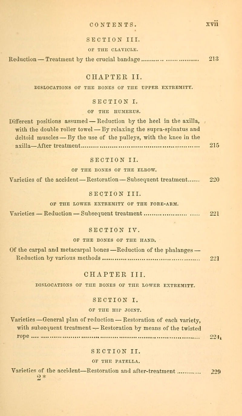 SECTION III. OF THE CLAVICLE. Reduction — Treatment by the crucial bandage 213 CHAPTER II. DISLOCATIONS OF THE BONES OF THE UPPER EXTREMITY. SECTION I. OF THE HUMERUS. Different positions assumed — Reduction by the heel in the axilla, ■with the double roller towel — By relaxing the supra-spinatus and deltoid muscles — By the use of the pulleys, with the knee in the axilla—After treatment 215 SECTION II. OF THE BONES OF THE ELBOW. Varieties of the accident—Restoration — Subsequent treatment 220 SECTION III. OF THE LOWER EXTREMITY OF THE FORE-ARM. Varieties — Reduction — Subsequent treatment 221 SECTION IV. OF THE BONES OF THE HAND. Of the carpal and metacarpal bones —Reduction of the phalanges — Reduction by various methods 22] CHAPTER III. DISLOCATIONS OF THE BONES OF THE LOWER EXTREMITY. SECTION I. OF THE HIP JOINT. Varieties —General plan of reduction — Restoration of each variety, with subsequent treatment — Restoration by means of the twisted rope 22 li SECTION II. OF THE PATELLA. Varieties of the accident—Restoration and after-treatment 229 9 *