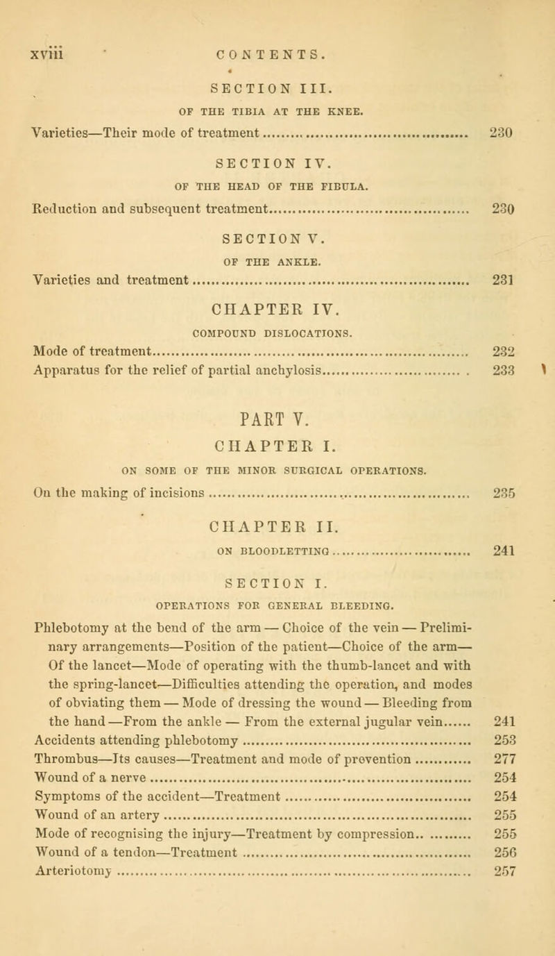 SECTION III. OF THE TIBIA AT THE KNEE. Varieties—Their mode of treatment 230 SECTION IV. OF THE HEAD OF THE FIBULA. Reduction and subsequent treatment 230 SECTION V. OF THE ANKLE. Varieties and treatment 231 CHAPTER IV. COMPOUND DISLOCATIONS. Mode of treatment 232 Apparatus for the relief of partial anchylosis 233 PART V. CHAPTER I. ON SOME OF THE MINOR SURGICAL OPERATIONS. On the making of incisions 235 CHAPTER II. ON BLOODLETTING 241 SECTION I. OPERATIONS FOR GENERAL BLEEDING. Phlebotomy at the bend of the arm — Choice of the vein — Prelimi- nary arrangements—Position of the patient—Choice of the arm— Of the lancet—Mode of operating with the thumb-lancet and with the spring-lancet—Difficulties attending the operation, and modes of obviating them — Mode of dressing the wound — Bleeding from the hand—From the ankle — From the external jugular vein 241 Accidents attending phlebotomy 253 Thrombus—Its causes—Treatment and mode of prevention 277 Wound of a nerve 254 Symptoms of the accident—Treatment 254 Wound of an artery 255 Mode of recognising the injury—Treatment by compression 255 Wound of a tendon—Treatment 256 Arteriotomv 257