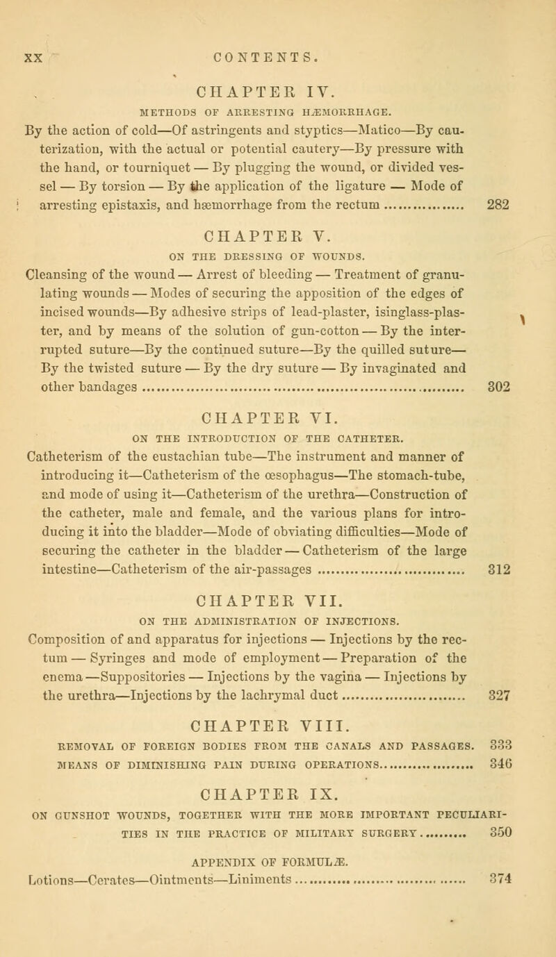 CHAPTER IV. METHODS OF ARRESTING HAEMORRHAGE. By the action of cold—Of astringents and styptics—Matico—By cau- terization, with the actual or potential cautery—By pressure with the hand, or tourniquet — By plugging the wound, or divided ves- sel — By torsion — By the application of the ligature — Mode of arresting epistaxis, and haemorrhage from the rectum 282 CHAPTER V. ON THE DRESSING OF WOUNDS. Cleansing of the wound— Arrest of bleeding — Treatment of granu- lating wounds — Modes of securing the apposition of the edges of incised wounds—By adhesive strips of lead-plaster, isinglass-plas- ter, and by means of the solution of gun-cotton — By the inter- rupted suture—By the continued suture—By the quilled suture— By the twisted suture — By the dry suture — By invaginated and other bandages 302 CHAPTER VI. ON THE INTRODUCTION OF THE CATHETER. Catheterism of the eustachian tube—The instrument and manner of introducing it—Catheterism of the oesophagus—The stomach-tube, and mode of using it—Catheterism of the urethra—Construction of the catheter, male and female, and the various plans for intro- ducing it into the bladder—Mode of obviating difficulties—Mode of securing the catheter in the bladder — Catheterism of the large intestine—Catheterism of the air-passages 312 CHAPTER VII. ON THE ADMINISTRATION OF INJECTIONS. Composition of and apparatus for injections — Injections by the rec- tum— Syringes and mode of employment — Preparation of the enema—Suppositories — Injections by the vagina — Injections by the urethra—Injections by the lachrymal duct 327 CHAPTER VIII. REMOVAL OF FOREIGN BODIES FROM THE CANALS AND PASSAGES. 333 MEANS OF DIMINISHING PAIN DURING OPERATIONS 346 CHAPTER IX. ON GUNSHOT WOUNDS, TOGETHER WITH THE MORE IMPORTANT PECULIARI- TIES IN THE PRACTICE OF MILITARY SURGERY 350 APPENDIX OF FORMUL2E. Lotions—Cerates—Ointments—Liniments 374