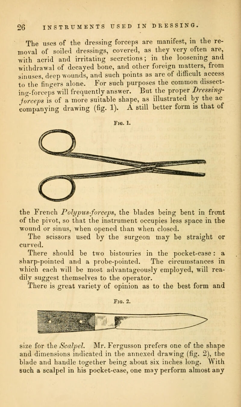 The uses of the dressing forceps are manifest, in the re- moval of soiled dressings, covered, as they very often are, with acrid and irritating secretions; in the loosening and withdrawal of decayed bone, and other foreign matters, from sinuses, deep wounds, and such points as are of difficult access to the fingers alone. For such purposes the common dissect- ing-forceps will frequently answer. But the proper Dressing- jorceps is of a more suitable shape, as illustrated by the ac companying drawing (fig. 1). A still better form is that of Fie. 1. the French Polypus-forceps, the blades being bent in front of the pivot, so that the instrument occupies less space in the wound or sinus, when opened than when closed. The scissors used by the surgeon may be straight or curved. There should be two bistouries in the pocket-case: a sharp-pointed and a probe-pointed. The circumstances in which each will be most advantageously employed, will rea- dily suggest themselves to the operator. There is great variety of opinion as to the best form and Fig. 2. size for the Scalpel. Mr. Fergusson prefers one of the shape and dimensions indicated in the annexed drawing (fig. 2), the blade and handle together being about six inches long. With such a scalpel in his pocket-case, one may perform almost any