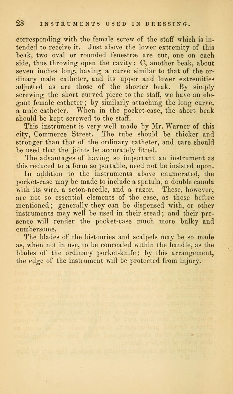 corresponding with the female screw of the staff which is in- tended to receive it. Just above the lower extremity of this beak, two oval or rounded fenestrae are cut, one on each side, thus throwing open the cavity: C, another beak, about seven inches long, having a curve similar to that of the or- dinary male catheter, and its upper and lower extremities adjusted as are those of the shorter beak. By simply screwing the short curved piece to the staff, we have an ele- gant female catheter; by similarly attaching the long curve, a male catheter. When in the pocket-case, the short beak should be kept screwed to the staff. This instrument is very well made by Mr. Warner of this city, Commerce Street. The tube should be thicker and stronger than that of the ordinary catheter, and care should be used that the joints be accurately fitted. The advantages of having so important an instrument as this reduced to a form so portable, need not be insisted upon. In addition to the instruments above enumerated, the pocket-case may be made to include a spatula, a double canula with its wire, a seton-needle, and a razor. These, however, are not so essential elements of the case, as those before mentioned; generally they can be dispensed with, or other instruments may well be used in their stead; and their pre- sence will render the pocket-case much more bulky and cumbersome. The blades of the bistouries and scalpels may be so made as, when not in use, to be concealed within the handle, as the blades of the ordinary pocket-knife; by this arrangement, the edge of the instrument will be protected from injury.