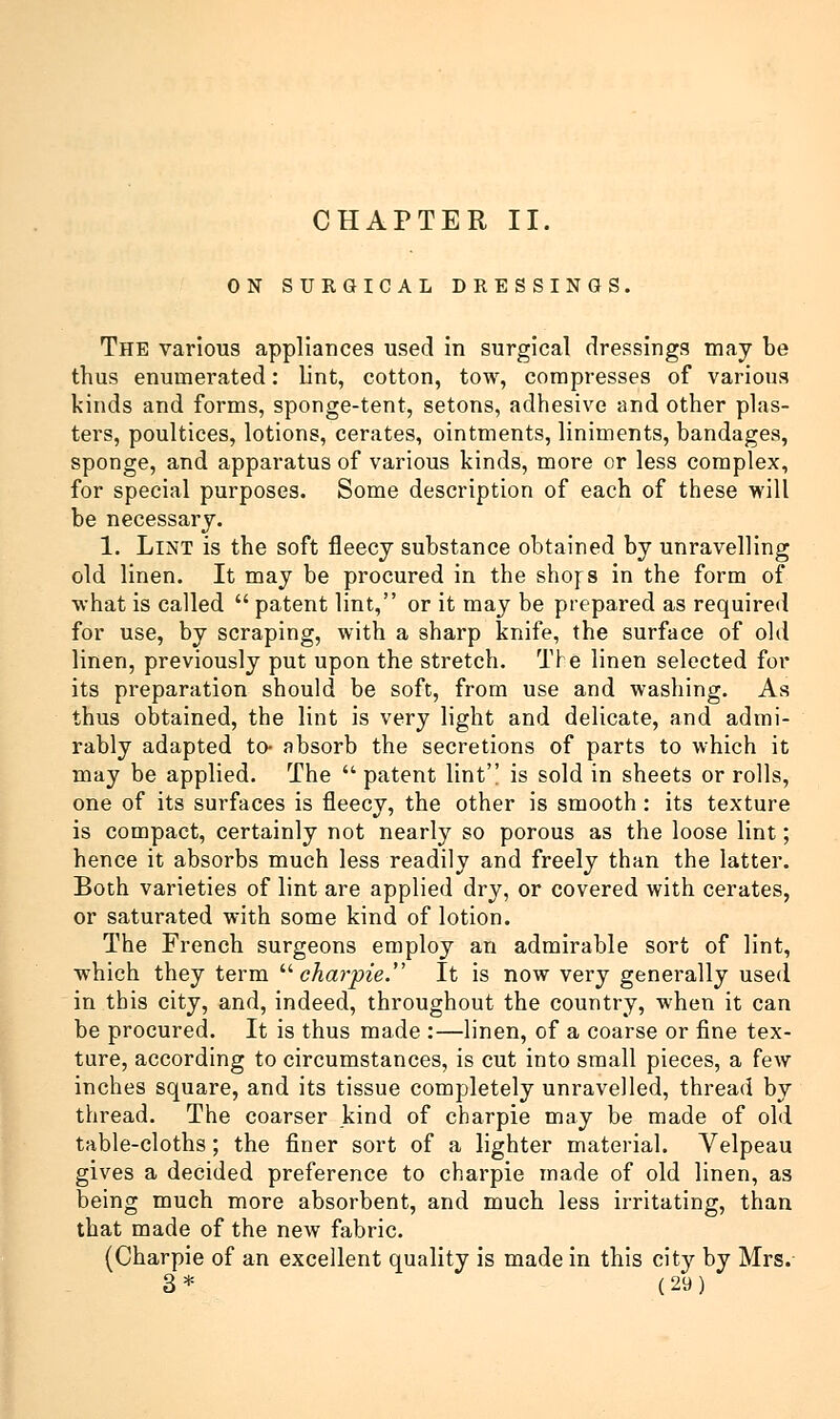 CHAPTER II. ON SURGICAL DRESSINGS. The various appliances used in surgical dressings may be thus enumerated: lint, cotton, tow, compresses of various kinds and forms, sponge-tent, setons, adhesive and other plas- ters, poultices, lotions, cerates, ointments, liniments, bandages, sponge, and apparatus of various kinds, more or less complex, for special purposes. Some description of each of these will be necessary. 1. Lint is the soft fleecy substance obtained by unravelling old linen. It may be procured in the shors in the form of what is called  patent lint, or it may be prepared as required for use, by scraping, with a sharp knife, the surface of old linen, previously put upon the stretch. The linen selected for its preparation should be soft, from use and washing. As thus obtained, the lint is very light and delicate, and admi- rably adapted to- absorb the secretions of parts to which it may be applied. The patent lint is sold in sheets or rolls, one of its surfaces is fleecy, the other is smooth: its texture is compact, certainly not nearly so porous as the loose lint; hence it absorbs much less readily and freely than the latter. Both varieties of lint are applied dry, or covered with cerates, or saturated with some kind of lotion. The French surgeons employ an admirable sort of lint, which they term  charpie. It is now very generally used in this city, and, indeed, throughout the country, when it can be procured. It is thus made :—linen, of a coarse or fine tex- ture, according to circumstances, is cut into small pieces, a few inches square, and its tissue completely unravelled, thread by thread. The coarser kind of charpie may be made of old table-cloths; the finer sort of a lighter material. Velpeau gives a decided preference to charpie made of old linen, as being much more absorbent, and much less irritating, than that made of the new fabric. (Charpie of an excellent quality is made in this city by Mrs.