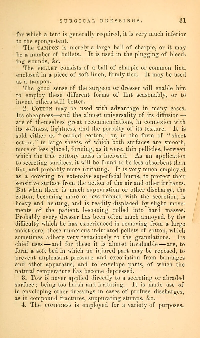 for which a tent is generally required, it is very much inferior to the sponge-tent. The tampon is merely a large ball of charpie, or it may he a number of bullets. It is used in the plugging of bleed- ing wounds, &c. The pellet consists of a ball of charpie or common lint, enclosed in a piece of soft linen, firmly tied. It may be used as a tampon. The good sense of the surgeon or dresser will enable him to employ these different forms of lint seasonably, or to invent others still better. 2. Cotton may be used with advantage in many cases. Its cheapness—and the almost universality of its diffusion — are of themselves great recommendations, in connexion with its softness, lightness, and the porosity of its texture. It is sold either as carded cotton, or, in the form of sheet cotton, in large sheets, of which both surfaces are smooth, more or less glazed, forming, as it were, thin pellicles, between which the true cottony mass is inclosed. As an application to secreting surfaces, it will be found to be less absorbent than lint, and probably more irritating. It is very much employed as a covering to extensive superficial burns, to protect their sensitive surface from the action of the air and other irritants. But when there is much suppuration or other discharge, the cotton, becoming more or less imbued with the secretion, is heavy and heating, and is readily displaced by slight move- ments of the patient, becoming rolled into hard masses. Probably every dresser has been often much annoyed, by the difficulty which he has experienced in removing from a large moist sore, these numerous indurated pellets of cotton, which sometimes adhere very tenaciously to the granulations. Its chief uses — and for these it is almost invaluable — are, to form a soft bed in which an injured part may be reposed, to prevent unpleasant pressure and excoriation from bandages and other apparatus, and to envelope parts, of which the natural temperature has become depressed. 3. Tow is never applied directly to a secreting or abraded surface ; being too harsh and irritating. It is made use of in enveloping other dressings in cases of profuse discharges, as in compound fractures, suppurating stumps, &c. 4. The compress is employed for a variety of purposes.