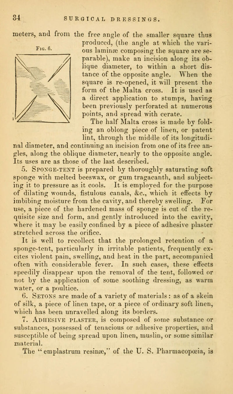 Fig. 6. meters, and from the free angle of the smaller square thus produced, (the angle at which the vari- ous laminae composing the square are se- parable), make an incision along its ob- lique diameter, to within a short dis- tance of the opposite angle. When the square is re-opened, it will present the form of the Malta cross. It is used as a direct application to stumps, having been previously perforated at numerous points, and spread with cerate. The half Malta cross is made by fold- ing an oblong piece of linen, or patent lint, through the middle of its longitudi- nal diameter, and continuing an incision from one of its free an- gles, along the oblique diameter, nearly to the opposite angle. Its uses are as those of the last described. 5. Sponge-tent is prepared by thoroughly saturating soft sponge with melted beeswax, or gum tragacanth, and subject- ing it to pressure as it cools. It is employed for the purpose of dilating wounds, fistulous canals, &c, which it effects by imbibing moisture from the cavity, and thereby swelling. For use, a piece of the hardened mass of sponge is cut of the re- quisite size and form, and gently introduced into the cavity, where it may be easily confined by a piece of adhesive plaster stretched across the orifice. It is well to recollect that the prolonged retention of a sponge-tent, particularly in irritable patients, frequently ex- cites violent pain, swelling, and heat in the part, accompanied often with considerable fever. In such cases, these effects speedily disappear upon the removal of the tent, followed or not by the application of some soothing dressing, as warm water, or a poultice. 6. Setons are made of a variety of materials : as of a skein of silk, a piece of linen tape, or a piece of ordinary soft linen, which has been unravelled along its borders. 7. Adhesive plaster, is composed of some substance or substances, possessed of tenacious or adhesive properties, and susceptible of being spread upon linen, muslin, or some similar material. The  emplastrum resinae, of the U. S. Pharmacopoeia, is