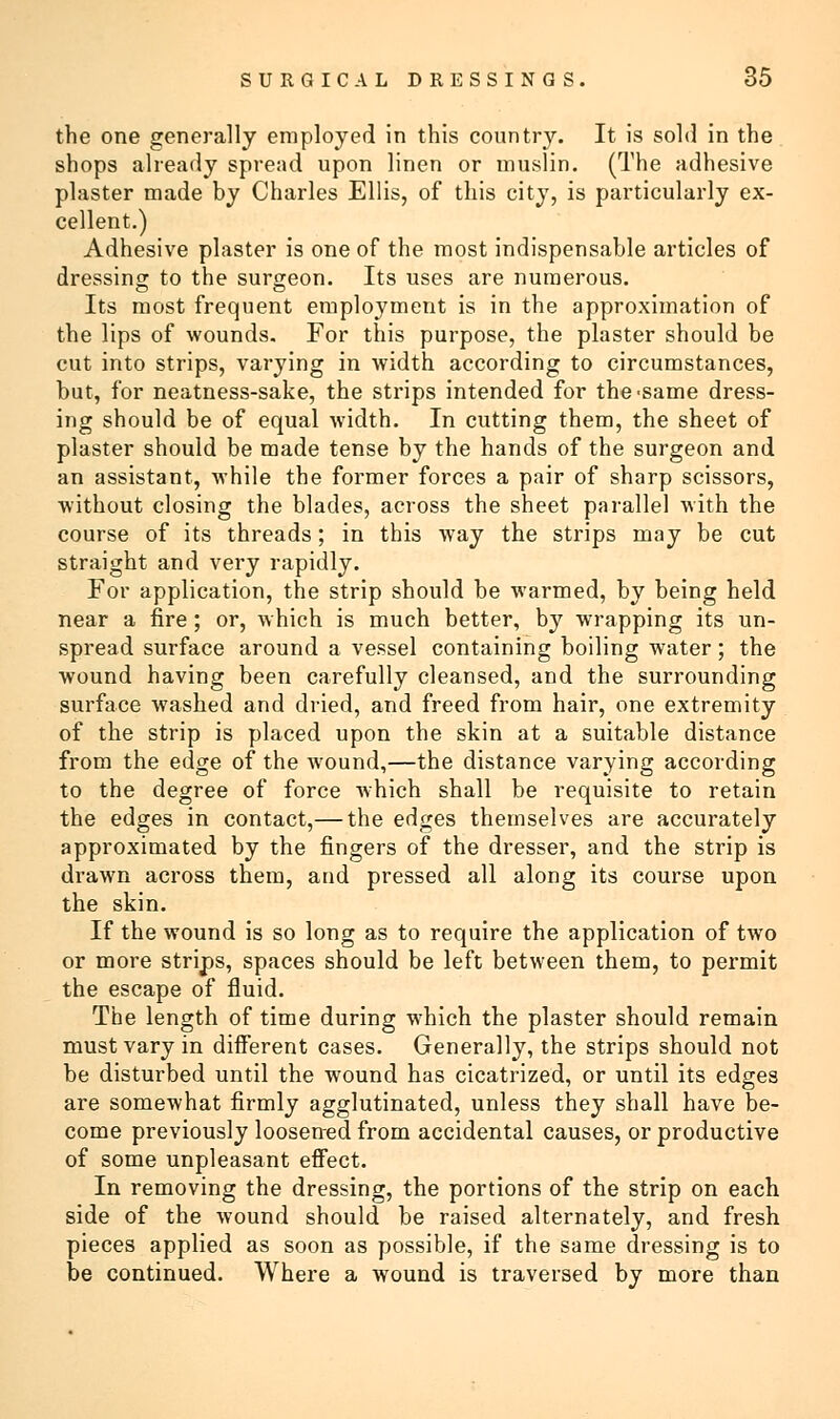 the one generally employed in this country. It is sold in the shops already spread upon linen or muslin. (The adhesive plaster made by Charles Ellis, of this city, is particularly ex- cellent.) Adhesive plaster is one of the most indispensable articles of dressing to the surgeon. Its uses are numerous. Its most frequent employment is in the approximation of the lips of wounds. For this purpose, the plaster should be cut into strips, varying in width according to circumstances, but, for neatness-sake, the strips intended for the'Same dress- ing should be of equal width. In cutting them, the sheet of plaster should be made tense by the hands of the surgeon and an assistant, while the former forces a pair of sharp scissors, without closing the blades, across the sheet parallel with the course of its threads; in this way the strips may be cut straight and very rapidly. For application, the strip should be warmed, by being held near a fire; or, which is much better, by wrapping its un- spread surface around a vessel containing boiling water; the wound having been carefully cleansed, and the surrounding surface washed and dried, and freed from hair, one extremity of the strip is placed upon the skin at a suitable distance from the edge of the wound,—the distance varying according to the degree of force which shall be requisite to retain the edges in contact,— the edges themselves are accurately approximated by the fingers of the dresser, and the strip is drawn across them, and pressed all along its course upon the skin. If the wound is so long as to require the application of two or more strips, spaces should be left between them, to permit the escape of fluid. The length of time during which the plaster should remain must vary in different cases. Generally, the strips should not be disturbed until the wound has cicatrized, or until its edges are somewhat firmly agglutinated, unless they shall have be- come previously loosened from accidental causes, or productive of some unpleasant effect. In removing the dressing, the portions of the strip on each, side of the wound should be raised alternately, and fresh pieces applied as soon as possible, if the same dressing is to be continued. Where a wound is traversed by more than