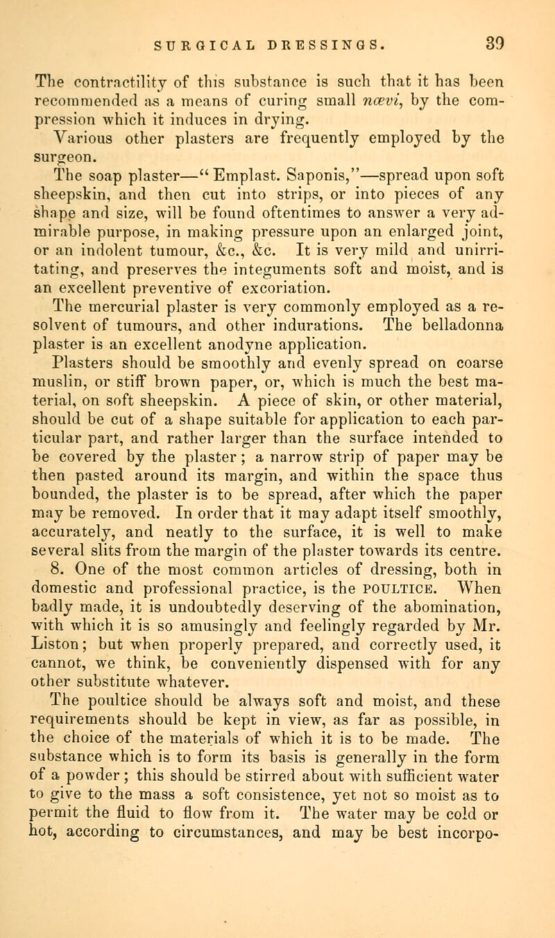 The contractility of this substance is such that it has been recommended as a means of curing small ncevi, by the com- pression which it induces in drying. Various other plasters are frequently employed by the surgeon. The soap plaster—Emplast. Saponis,—spread upon soft sheepskin, and then cut into strips, or into pieces of any shape and size, will be found oftentimes to answer a very ad- mirable purpose, in making pressure upon an enlarged joint, or an indolent tumour, &c, &c. It is very mild and unirri- tating, and preserves the integuments soft and moist, and is an excellent preventive of excoriation. The mercurial plaster is very commonly employed as a re- solvent of tumours, and other indurations. The belladonna plaster is an excellent anodyne application. Plasters should be smoothly and evenly spread on coarse muslin, or stiff brown paper, or, which is much the best ma- terial, on soft sheepskin. A piece of skin, or other material, should be cut of a shape suitable for application to each par- ticular part, and rather larger than the surface intended to be covered by the plaster; a narrow strip of paper may be then pasted around its margin, and within the space thus bounded, the plaster is to be spread, after which the paper may be removed. In order that it may adapt itself smoothly, accurately, and neatly to the surface, it is well to make several slits from the margin of the plaster towards its centre. 8. One of the most common articles of dressing, both in domestic and professional practice, is the poultice. When badly made, it is undoubtedly deserving of the abomination, with which it is so amusingly and feelingly regarded by Mr. Liston; but when properly prepared, and correctly used, it cannot, we think, be conveniently dispensed with for any other substitute whatever. The poultice should be always soft and moist, and these requirements should be kept in view, as far as possible, in the choice of the materials of which it is to be made. The substance which is to form its basis is generally in the form of a powder ; this should be stirred about with sufficient water to give to the mass a soft consistence, yet not so moist as to permit the fluid to flow from it. The water may be cold or hot, according to circumstances, and may be best incorpo-