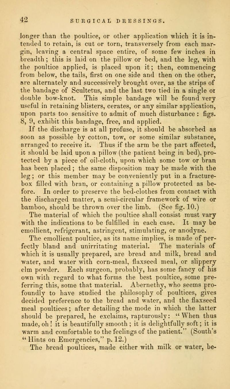 longer than the poultice, or other application which it is in- tended to retain, is cut or torn, transversely from each mar- gin, leaving a central space entire, of some few inches in breadth ; this is laid on the pillow or bed, and the leg, with the poultice applied, is placed upon it; then, commencing from below, the tails, first on one side and then on the other, are alternately and successively brought over, as the strips of the bandage of Scultetus, and the last two tied in a single or double bow-knot. This simple bandage will be found very useful in retaining blisters, cerates, or any similar application, upon parts too sensitive to admit of much disturbance : figs. 8, 9, exhibit this bandage, free, and applied. If the discharge is at all profuse, it should be absorbed as soon as possible by cotton, tow, or some similar substance, arranged to receive it. Thus if the arm be the part affected, it should be laid upon a pillow (the patient being in bed), pro- tected by a piece of oil-cloth, upon which some tow or bran has been placed; the same disposition may be made with the leg; or this member may be conveniently put in a fracture- box filled with bran, or containing a pillow protected as be- fore. In order to preserve the bed-clothes from contact with the discharged matter, a semi-circular framework of wire or bamboo, should be thrown over the limb. (See fig. 10.) The material of which the poultice shall consist must vary with the indications to be fulfilled in each case. It may be emollient, refrigerant, astringent, stimulating, or anodyne. The emollient poultice, as its name implies, is made of per- fectly bland and unirritating material. The materials of which it is usually prepared, are bread and milk, bread and water, and water with corn-meal, flaxseed meal, or slippery elm powder. Each surgeon, probably, has some fancy of his own with regard to what forms the best poultice, some pre- ferring this, some that material. Abernethy, who seems pro- foundly to have studied the philosophy of poultices, gives decided preference to the bread and water, and the flaxseed meal poultices; after detailing the mode in which the latter should be prepared, he exclaims, rapturously: When thus made, oh ! it is beautifully smooth ; it is delightfully soft; it is warm and comfortable to the feelings of the patient. (South's  Hints on Emergencies, p. 12.) The bread poultices, made either with milk or water, be-