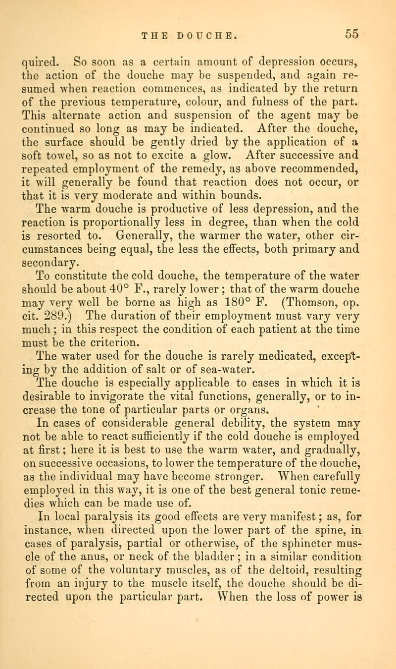 quired. So soon as a certain amount of depression occurs, the action of the douche may be suspended, and again re- sumed when reaction commences, as indicated by the return of the previous temperature, colour, and fulness of the part. This alternate action and suspension of the agent may be continued so long as may be indicated. After the douche, the surface should be gently dried by the application of a soft towel, so as not to excite a glow. After successive and repeated employment of the remedy, as above recommended, it will generally be found that reaction does not occur, or that it is very moderate and within bounds. The warm douche is productive of less depression, and the reaction is proportionally less in degree, than when the cold is resorted to. Generally, the warmer the water, other cir- cumstances being equal, the less the effects, both primary and secondary. To constitute the cold douche, the temperature of the water should be about 40° F., rarely lower; that of the warm douche may very well be borne as high as 180° F. (Thomson, op. cit. 289.) The duration of their employment must vary very much; in this respect the condition of each patient at the time must be the criterion. The water used for the douche is rarely medicated, except- ing by the addition of salt or of sea-water. The douche is especially applicable to cases in which it is desirable to invigorate the vital functions, generally, or to in- crease the tone of particular parts or organs. In cases of considerable general debility, the system may not be able to react sufficiently if the cold douche is employed at first; here it is best to use the warm water, and gradually, on successive occasions, to lower the temperature of the douche, as the individual may have become stronger. When carefully employed in this way, it is one of the best general tonic reme- dies which can be made use of. In local paralysis its good effects are very manifest; as, for instance, when directed upon the lower part of the spine, in cases of paralysis, partial or otherwise, of the sphincter mus- cle of the anus, or neck of the bladder ; in a similar condition of some of the voluntary muscles, as of the deltoid, resulting from an injury to the muscle itself, the douche should be di- rected upon the particular part. When the loss of power is