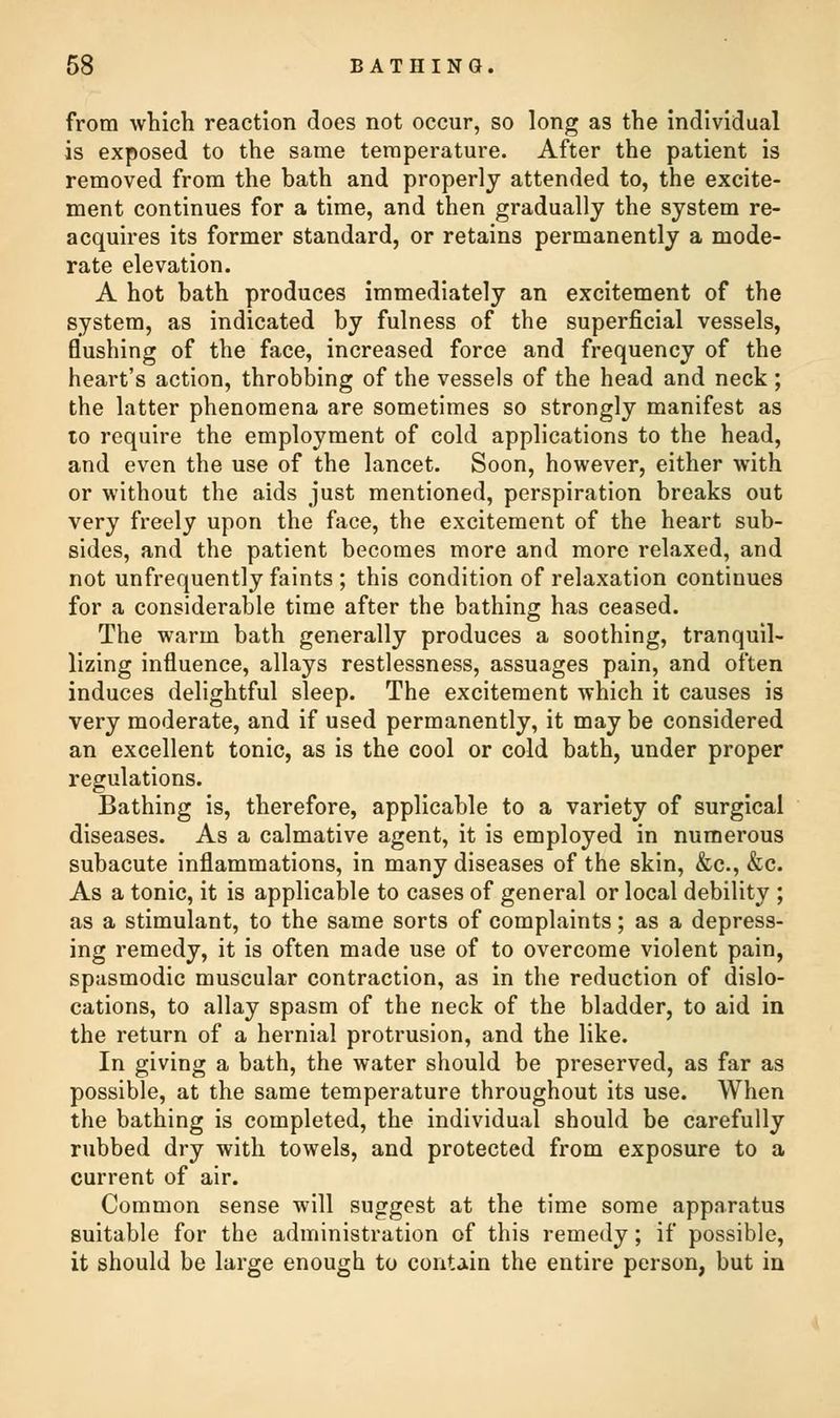 from which reaction does not occur, so long as the individual is exposed to the same temperature. After the patient is removed from the hath and properly attended to, the excite- ment continues for a time, and then gradually the system re- acquires its former standard, or retains permanently a mode- rate elevation. A hot bath produces immediately an excitement of the system, as indicated by fulness of the superficial vessels, flushing of the face, increased force and frequency of the heart's action, throbbing of the vessels of the head and neck ; the latter phenomena are sometimes so strongly manifest as to require the employment of cold applications to the head, and even the use of the lancet. Soon, however, either with or without the aids just mentioned, perspiration breaks out very freely upon the face, the excitement of the heart sub- sides, and the patient becomes more and more relaxed, and not unfrequently faints ; this condition of relaxation continues for a considerable time after the bathing has ceased. The warm bath generally produces a soothing, tranquil- lizing influence, allays restlessness, assuages pain, and often induces delightful sleep. The excitement which it causes is very moderate, and if used permanently, it may be considered an excellent tonic, as is the cool or cold bath, under proper regulations. Bathing is, therefore, applicable to a variety of surgical diseases. As a calmative agent, it is employed in numerous subacute inflammations, in many diseases of the skin, &c, &c. As a tonic, it is applicable to cases of general or local debility ; as a stimulant, to the same sorts of complaints; as a depress- ing remedy, it is often made use of to overcome violent pain, spasmodic muscular contraction, as in the reduction of dislo- cations, to allay spasm of the neck of the bladder, to aid in the return of a hernial protrusion, and the like. In giving a bath, the water should be preserved, as far as possible, at the same temperature throughout its use. When the bathing is completed, the individual should be carefully rubbed dry with towels, and protected from exposure to a current of air. Common sense will suggest at the time some apparatus suitable for the administration of this remedy; if possible, it should be large enough to contain the entire person, but in