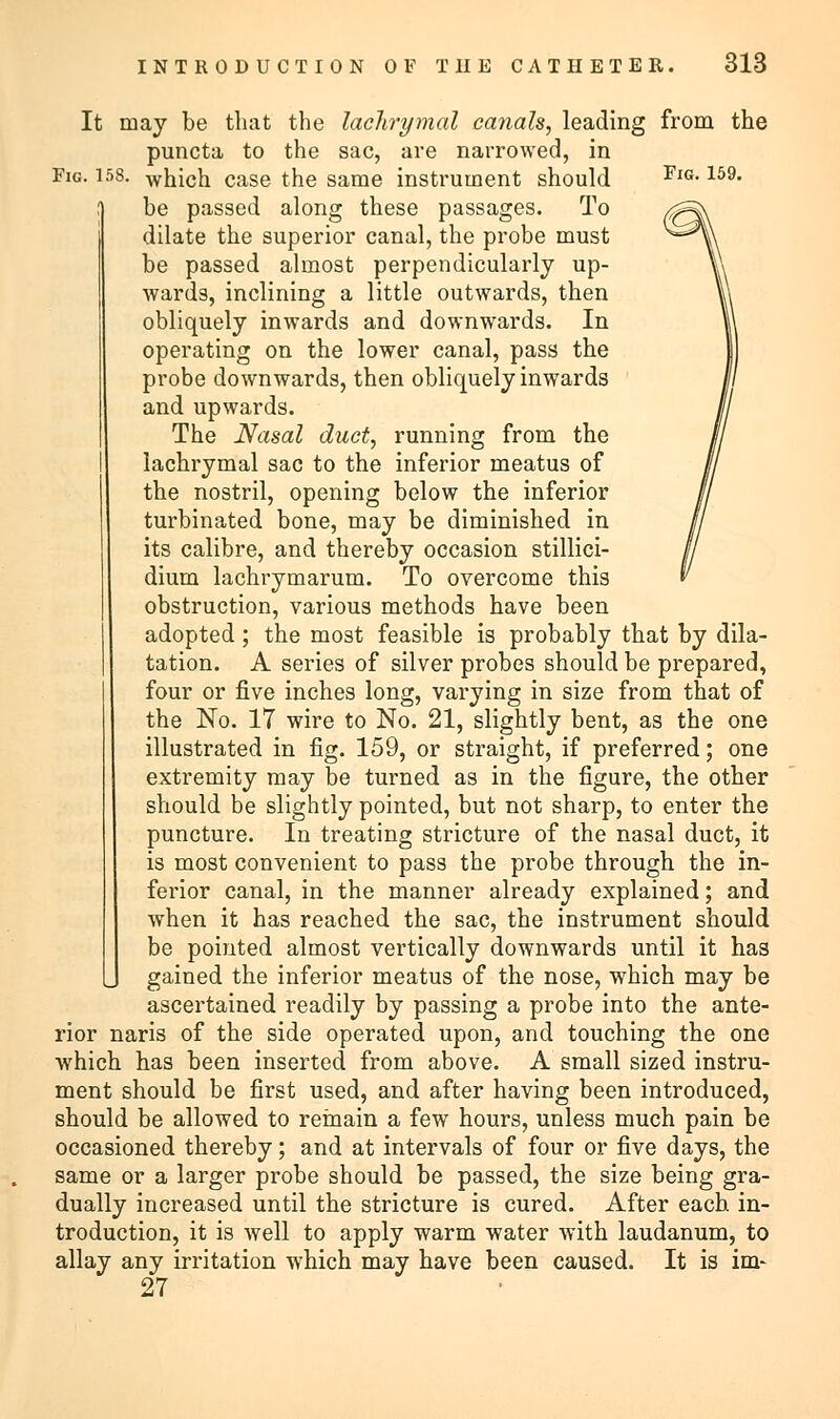 It may be that the lachrymal ca?ials, leading from the puncta to the sac, are narrowed, in Fig. 158. which case the same instrument should FlG-159, be passed along these passages. To dilate the superior canal, the probe must be passed almost perpendicularly up- wards, inclining a little outwards, then obliquely inwards and downwards. In operating on the lower canal, pass the probe downwards, then obliquely inwards and upwards. The Nasal duct, running from the lachrymal sac to the inferior meatus of the nostril, opening below the inferior turbinated bone, may be diminished in its calibre, and thereby occasion stillici- dium lachrymarum. To overcome this obstruction, various methods have been adopted; the most feasible is probably that by dila- tation. A series of silver probes should be prepared, four or five inches long, varying in size from that of the No. 17 wire to No. 21, slightly bent, as the one illustrated in fig. 159, or straight, if preferred; one extremity may be turned as in the figure, the other should be slightly pointed, but not sharp, to enter the puncture. In treating stricture of the nasal duct, it is most convenient to pass the probe through the in- ferior canal, in the manner already explained; and when it has reached the sac, the instrument should be pointed almost vertically downwards until it has gained the inferior meatus of the nose, which may be ascertained readily by passing a probe into the ante- rior naris of the side operated upon, and touching the one which has been inserted from above. A small sized instru- ment should be first used, and after having been introduced, should be allowed to remain a few hours, unless much pain be occasioned thereby; and at intervals of four or five days, the same or a larger probe should be passed, the size being gra- dually increased until the stricture is cured. After each in- troduction, it is well to apply warm water with laudanum, to allay any irritation which may have been caused. It is im- 27