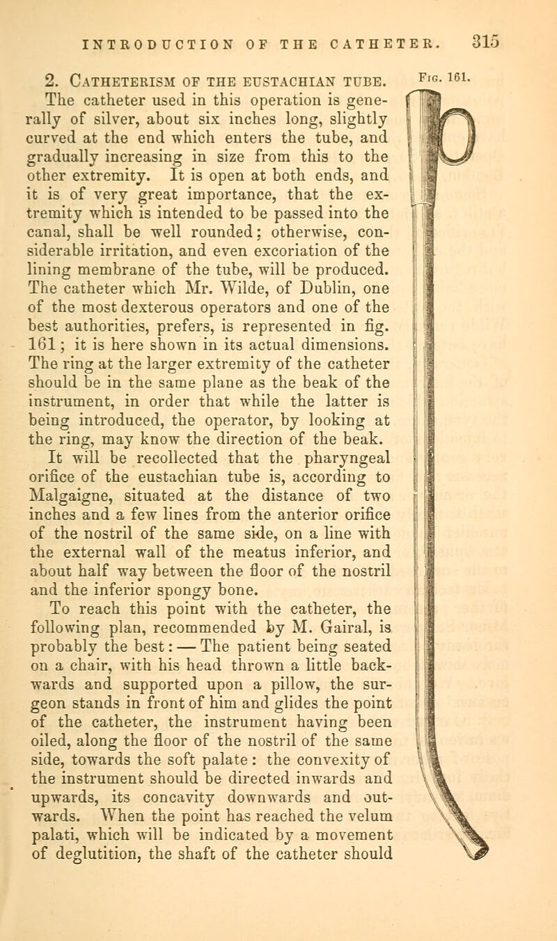 2. Catheterism of the eustachian tube. The catheter used in this operation is gene- rally of silver, about six inches long, slightly curved at the end which enters the tube, and gradually increasing in size from this to the other extremity. It is open at both ends, and it is of very great importance, that the ex- tremity which is intended to be passed into the canal, shall be well rounded: otherwise, con- siderable irritation, and even excoriation of the lining membrane of the tube, will be produced. The catheter which Mr. Wilde, of Dublin, one of the most dexterous operators and one of the best authorities, prefers, is represented in fig. 161; it is here shown in its actual dimensions. The ring at the larger extremity of the catheter should be in the same plane as the beak of the instrument, in order that while the latter is being introduced, the operator, by looking at the ring, may know the direction of the beak. It will be recollected that the pharyngeal orifice of the eustachian tube is, according to Malgaigne, situated at the distance of two inches and a few lines from the anterior orifice of the nostril of the same side, on a line with the external wall of the meatus inferior, and about half way between the floor of the nostril and the inferior spongy bone. To reach this point with the catheter, the following plan, recommended by M. Gairal, is probably the best: — The patient being seated on a chair, with his head thrown a little back- wards and supported upon a pillow, the sur- geon stands in front of him and glides the point of the catheter, the instrument having been oiled, along the floor of the nostril of the same side, towards the soft palate : the convexity of the instrument should be directed inwards and upwards, its concavity downwards and out- wards. When the point has reached the velum palati, which will be indicated by a movement of deglutition, the shaft of the catheter should Fig. 161.