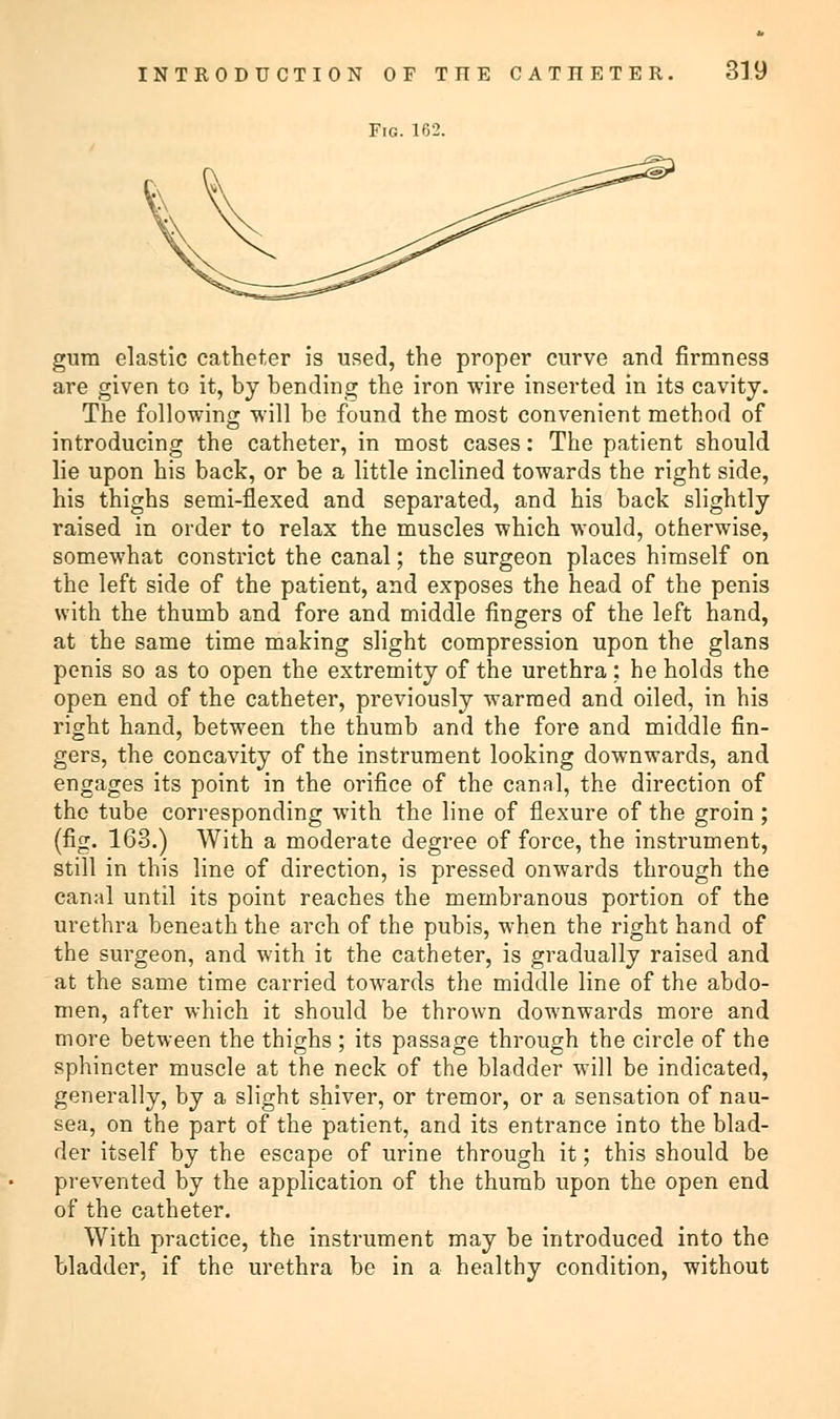 Fig. 162. gum elastic catheter is used, the proper curve and firmness are given to it, by bending the iron wire inserted in its cavity. The following will be found the most convenient method of introducing the catheter, in most cases: The patient should lie upon his back, or be a little inclined towards the right side, his thighs semi-flexed and separated, and his back slightly raised in order to relax the muscles which would, otherwise, somewhat constrict the canal; the surgeon places himself on the left side of the patient, and exposes the head of the penis with the thumb and fore and middle fingers of the left hand, at the same time making slight compression upon the glans penis so as to open the extremity of the urethra : he holds the open end of the catheter, previously warmed and oiled, in his right hand, between the thumb and the fore and middle fin- gers, the concavity of the instrument looking downwards, and engages its point in the orifice of the canal, the direction of the tube corresponding with the line of flexure of the groin ; (fig. 163.) With a moderate degree of force, the instrument, still in this line of direction, is pressed onwards through the canal until its point reaches the membranous portion of the urethra beneath the arch of the pubis, when the right hand of the surgeon, and with it the catheter, is gradually raised and at the same time carried towards the middle line of the abdo- men, after which it should be thrown downwards more and more between the thighs ; its passage through the circle of the sphincter muscle at the neck of the bladder will be indicated, generally, by a slight shiver, or tremor, or a sensation of nau- sea, on the part of the patient, and its entrance into the blad- der itself by the escape of urine through it; this should be prevented by the application of the thumb upon the open end of the catheter. With practice, the instrument may be introduced into the bladder, if the urethra be in a healthy condition, without