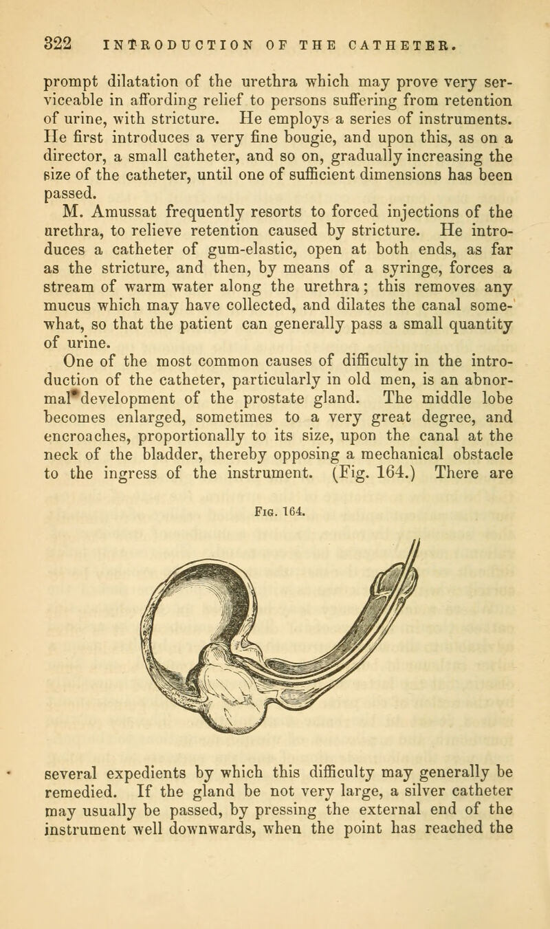 prompt dilatation of the urethra which may prove very ser- viceable in affording relief to persons suffering from retention of urine, with stricture. He employs a series of instruments. He first introduces a very fine bougie, and upon this, as on a director, a small catheter, and so on, gradually increasing the size of the catheter, until one of sufficient dimensions has been passed. M. Amussat frequently resorts to forced injections of the urethra, to relieve retention caused by stricture. He intro- duces a catheter of gum-elastic, open at both ends, as far as the stricture, and then, by means of a syringe, forces a stream of warm water along the urethra; this removes any mucus which may have collected, and dilates the canal some- what, so that the patient can generally pass a small quantity of urine. One of the most common causes of difficulty in the intro- duction of the catheter, particularly in old men, is an abnor- mal*development of the prostate gland. The middle lobe becomes enlarged, sometimes to a very great degree, and encroaches, proportionally to its size, upon the canal at the neck of the bladder, thereby opposing a mechanical obstacle to the ingress of the instrument. (Fig. 164.) There are Fig. 164. several expedients by which this difficulty may generally be remedied. If the gland be not very large, a silver catheter may usually be passed, by pressing the external end of the instrument well downwards, when the point has reached the