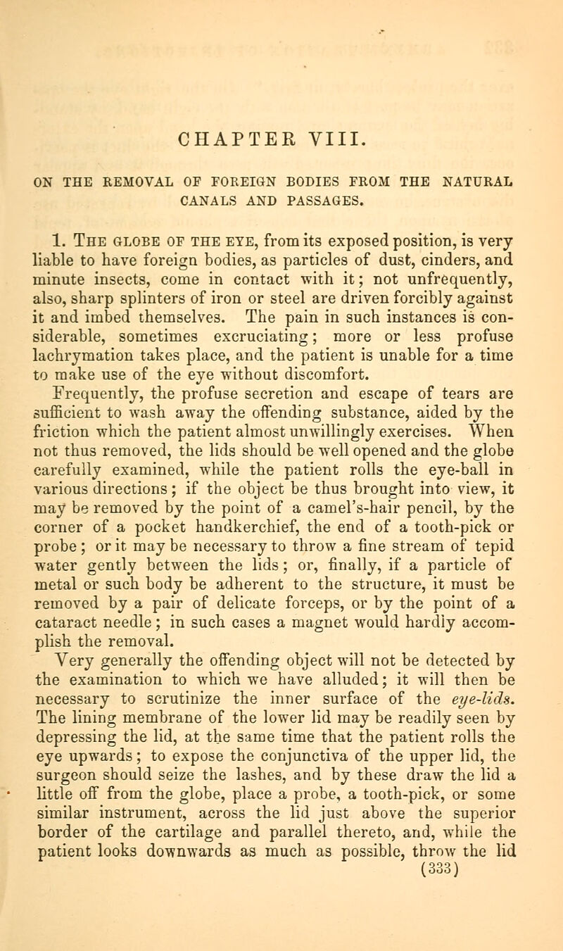 ON THE REMOVAL OF FOREIGN BODIES FROM THE NATURAL CANALS AND PASSAGES. 1. The globe of the EYE, from its exposed position, is very- liable to have foreign bodies, as particles of dust, cinders, and minute insects, come in contact with it; not unfrequently, also, sharp splinters of iron or steel are driven forcibly against it and imbed themselves. The pain in such instances is con- siderable, sometimes excruciating; more or less profuse lachrymation takes place, and the patient is unable for a time to make use of the eye without discomfort. Frequently, the profuse secretion and escape of tears are sufficient to wash away the offending substance, aided by the friction which the patient almost unwillingly exercises. When not thus removed, the lids should be well opened and the globe carefully examined, while the patient rolls the eye-ball in various directions; if the object be thus brought into view, it may be removed by the point of a camel's-hair pencil, by the corner of a pocket handkerchief, the end of a tooth-pick or probe; or it may be necessary to throw a fine stream of tepid water gently between the lids; or, finally, if a particle of metal or such body be adherent to the structure, it must be removed by a pair of delicate forceps, or by the point of a cataract needle; in such cases a magnet would hardly accom- plish the removal. Very generally the offending object will not be detected by the examination to which we have alluded; it will then be necessary to scrutinize the inner surface of the eye-lids. The lining membrane of the lower lid may be readily seen by depressing the lid, at the same time that the patient rolls the eye upwards; to expose the conjunctiva of the upper lid, the surgeon should seize the lashes, and by these draw the lid a little off from the globe, place a probe, a tooth-pick, or some similar instrument, across the lid just above the superior border of the cartilage and parallel thereto, and, while the patient looks downwards as much as possible, throw the lid {.006)