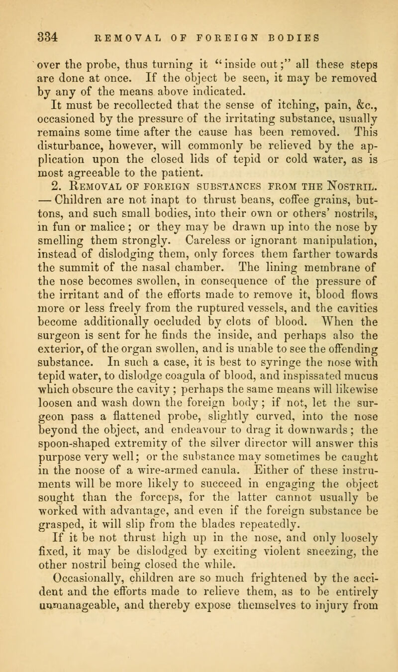 over the probe, thus turning it  inside out; all these steps are done at once. If the object be seen, it may be removed by any of the means above indicated. It must be recollected that the sense of itching, pain, &c, occasioned by the pressure of the irritating substance, usually remains some time after the cause has been removed. This disturbance, however, will commonly be relieved by the ap- plication upon the closed lids of tepid or cold water, as is most agreeable to the patient. 2. Removal of foreign substances from the Nostril. — Children are not inapt to thrust beans, coffee grains, but- tons, and such small bodies, into their own or others' nostrils, in fun or malice; or they may be drawn up into the nose by smelling them strongly. Careless or ignorant manipulation, instead of dislodging them, only forces them farther towards the summit of the nasal chamber. The lining membrane of the nose becomes swollen, in consequence of the pressure of the irritant and of the efforts made to remove it, blood flows more or less freely from the ruptured vessels, and the cavities become additionally occluded by clots of blood. When the surgeon is sent for he finds the inside, and perhaps also the exterior, of the organ swollen, and is unable to see the offending substance. In such a case, it is best to syringe the nose with tepid water, to dislodge coagula of blood, and inspissated mucus which obscure the cavity ; perhaps the same means will likewise loosen and wash down the foreign body; if not, let the sur- geon pass a flattened probe, slightly curved, into the nose beyond the object, and endeavour to drag it downwards; the spoon-shaped extremity of the silver director will answer this purpose very well; or the substance may sometimes be caught in the noose of a wire-armed canula. Either of these instru- ments will be more likely to succeed in engaging the object sought than the forceps, for the latter cannot usually be worked with advantage, and even if the foreign substance be grasped, it will slip from the blades repeatedly. If it be not thrust high up in the nose, and only loosely fixed, it may be dislodged by exciting violent sneezing, the other nostril being closed the while. Occasionally, children are so much frightened by the acci- dent and the efforts made to relieve them, as to be entirely unmanageable, and thereby expose themselves to injury from