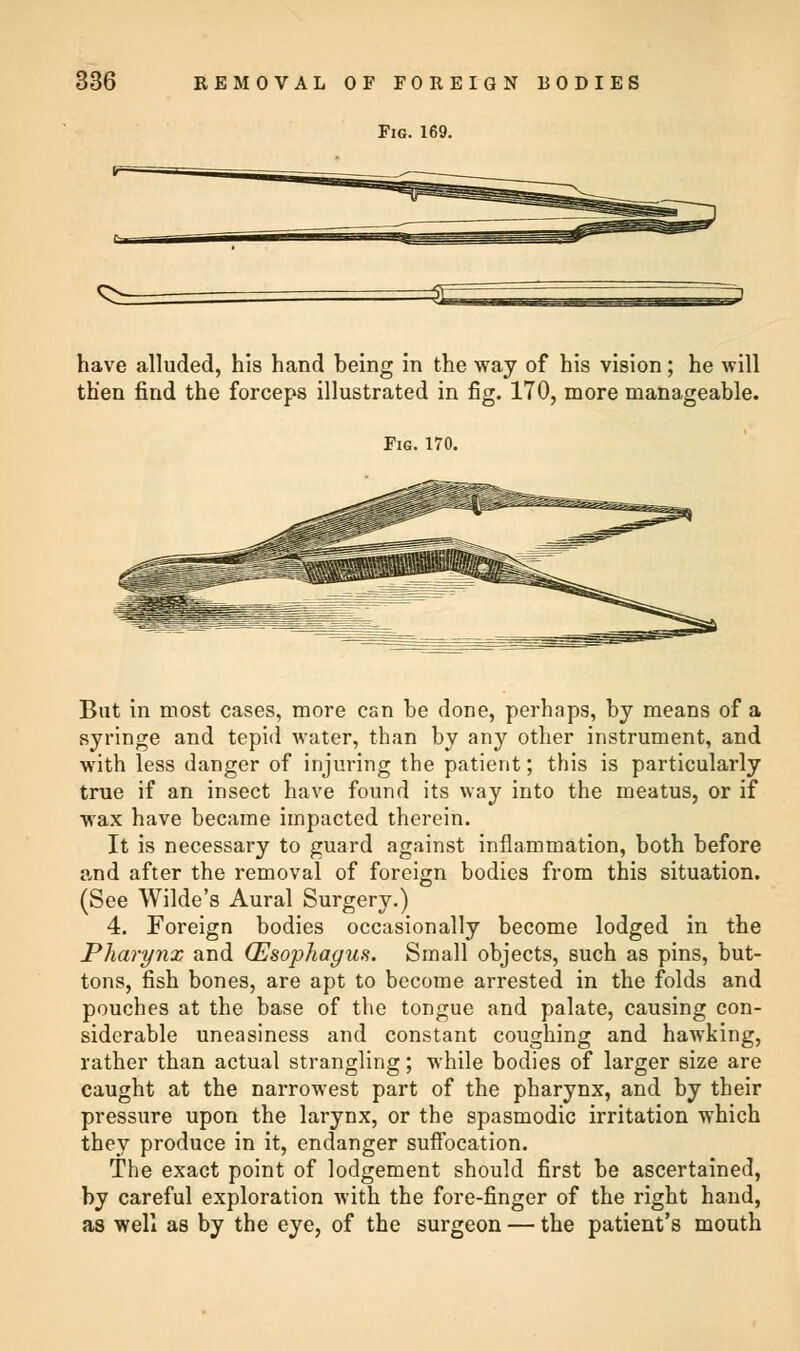 Fig. 169. have alluded, his hand being in the way of his vision; he will then find the forceps illustrated in fig. 170, more manageable. Fig. 170. But in most cases, more can be done, perhaps, by means of a syringe and tepid water, than by any other instrument, and with less danger of injuring the patient; this is particularly true if an insect have found its way into the meatus, or if wax have became impacted therein. It is necessary to guard against inflammation, both before and after the removal of foreign bodies from this situation. (See Wilde's Aural Surgery.) 4. Foreign bodies occasionally become lodged in the Pharynx and (Esophagus. Small objects, such as pins, but- tons, fish bones, are apt to become arrested in the folds and pouches at the base of the tongue and palate, causing con- siderable uneasiness and constant coughing and hawking, rather than actual strangling; while bodies of larger size are caught at the narrowest part of the pharynx, and by their pressure upon the larynx, or the spasmodic irritation which they produce in it, endanger suffocation. The exact point of lodgement should first be ascertained, by careful exploration with the fore-finger of the right hand, as well as by the eye, of the surgeon — the patient's mouth