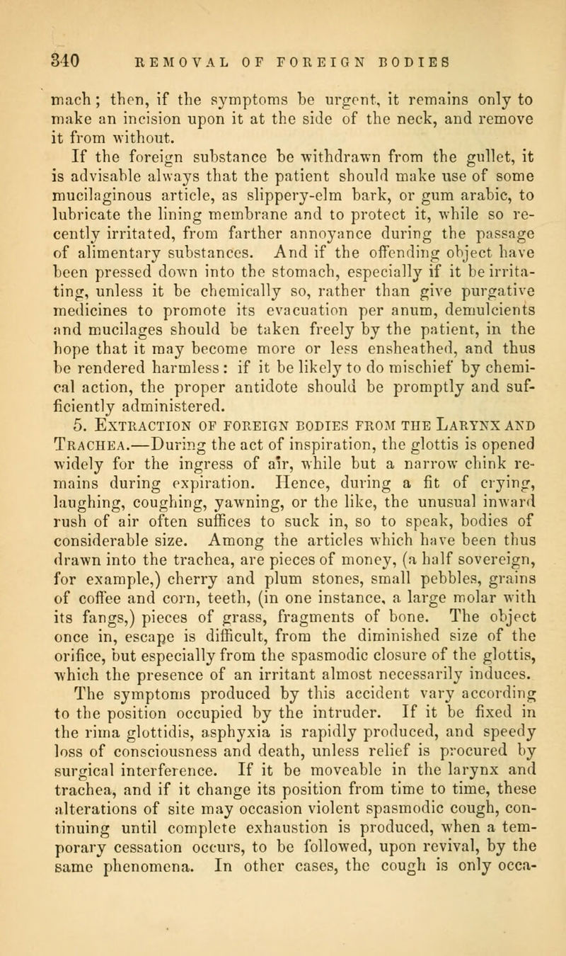 mach ; then, if the symptoms be urgent, it remains only to make an incision upon it at the side of the neck, and remove it from without. If the foreign substance be withdrawn from the gullet, it is advisable always that the patient should make use of some mucilaginous article, as slippery-elm bark, or gum arabic, to lubricate the lining membrane and to protect it, while so re- cently irritated, from farther annoyance during the passage of alimentary substances. And if the offending object have been pressed down into the stomach, especially if it be irrita- ting, unless it be chemically so, rather than give purgative medicines to promote its evacuation per anum, demulcients and mucilages should be taken freely by the patient, in the hope that it may become more or less ensheathed, and thus be rendered harmless : if it be likely to do mischief by chemi- cal action, the proper antidote should be promptly and suf- ficiently administered. 5. Extraction of foreign bodies from the Larynx and Trachea.—During the act of inspiration, the glottis is opened widely for the ingress of air, while but a narrow chink re- mains during expiration. Hence, during a fit of crying, laughing, coughing, yawning, or the like, the unusual inward rush of air often suffices to suck in, so to speak, bodies of considerable size. Among the articles which have been thus drawn into the trachea, are pieces of money, (a half sovereign, for example,) cherry and plum stones, small pebbles, grains of coffee and corn, teeth, (in one instance, a large molar with its fangs,) pieces of grass, fragments of bone. The object once in, escape is difficult, from the diminished size of the orifice, but especially from the spasmodic closure of the glottis, which the presence of an irritant almost necessarily induces. The symptoms produced by this accident vary according to the position occupied by the intruder. If it be fixed in the rima glottidis, asphyxia is rapidly produced, and speedy loss of consciousness and death, unless relief is procured by surgical interference. If it be moveable in the larynx and trachea, and if it change its position from time to time, these alterations of site may occasion violent spasmodic cough, con- tinuing until complete exhaustion is produced, when a tem- porary cessation occurs, to be followed, upon revival, by the same phenomena. In other cases, the cough is only occa-