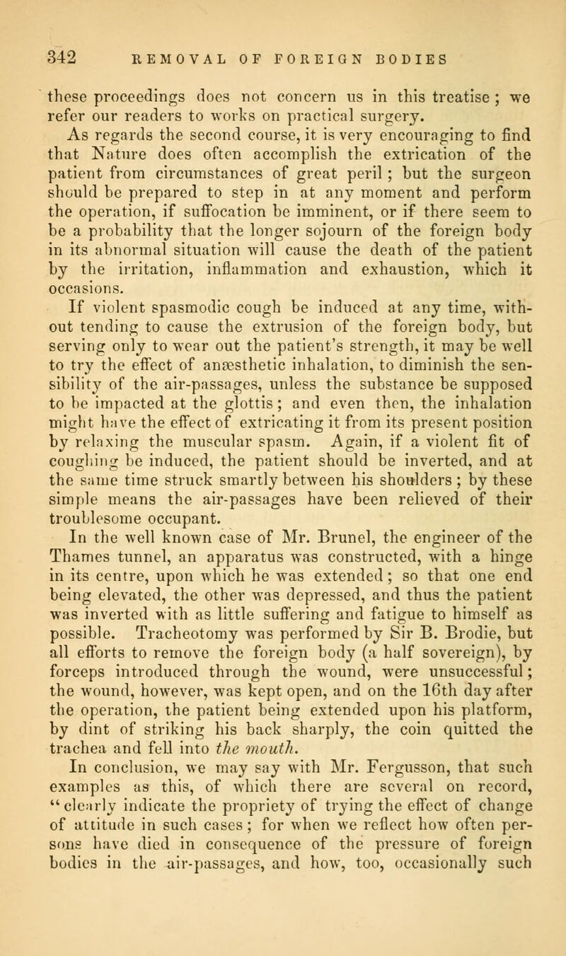 these proceedings does not concern us in this treatise ; we refer our readers to works on practical surgery. As regards the second course, it is very encouraging to find that Nature does often accomplish the extrication of the patient from circumstances of great peril ; hut the surgeon should be prepared to step in at any moment and perform the operation, if suffocation be imminent, or if there seem to be a probability that the longer sojourn of the foreign body in its abnormal situation will cause the death of the patient by the irritation, inflammation and exhaustion, which it occasions. If violent spasmodic cough be induced at any time, with- out tending to cause the extrusion of the foreign body, but serving only to wear out the patient's strength, it may be well to try the effect of anaesthetic inhalation, to diminish the sen- sibility of the air-passages, unless the substance be supposed to be impacted at the glottis; and even then, the inhalation might have the effect of extricating it from its present position by relaxing the muscular spasm. Again, if a violent fit of coughing be induced, the patient should be inverted, and at the same time struck smartly between his shoulders; by these simple means the air-passages have been relieved of their troublesome occupant. In the well known case of Mr. Brunei, the engineer of the Thames tunnel, an apparatus was constructed, with a hinge in its centre, upon which he was extended; so that one end being elevated, the other was depressed, and thus the patient was inverted with as little suffering and fatigue to himself as possible. Tracheotomy was performed by Sir B. Brodie, but all efforts to remove the foreign body (a half sovereign), by forceps introduced through the wound, were unsuccessful; the wound, however, was kept open, and on the 16th day after the operation, the patient being extended upon his platform, by dint of striking his back sharply, the coin quitted the trachea and fell into the mouth. In conclusion, we may say with Mr. Fergusson, that such examples as this, of which there are several on record, clearly indicate the propriety of trying the effect of change of attitude in such cases; for when we reflect how often per- sons have died in consequence of the pressure of foreign bodies in the air-passages, and how, too, occasionally such