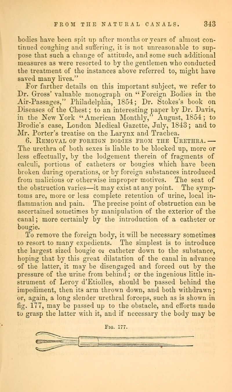 bodies have been spit up after months or years of almost con- tinued coughing and suffering, it is not unreasonable to sup- pose that such a change of attitude, and some such additional measures as were resorted to by the gentlemen who conducted the treatment of the instances above referred to, might have saved many lives. For farther details on this important subject, we refer to Dr. Gross' valuable monograph on  Foreign Bodies in the Air-Passages, Philadelphia, 1854; Dr. Stokes's book on Diseases of the Chest; to an interesting paper by Dr. Davis, in the New York American Monthly, August, 1854; to Brodie's case, London Medical Gazette, July, 1843; and to Mr. Porter's treatise on the Larynx and Trachea. 6. Removal op foreign bodies from the Urethra. — The urethra of both sexes is liable to be blocked up, more or less effectually, by the lodgement therein of fragments of calculi, portions of catheters or bougies which have been broken during operations, or by foreign substances introduced from malicious or otherwise improper motives. The seat of the obstruction varies—it may exist at any point. The symp- toms are, more or less complete retention of urine, local in- flammation and pain. The precise point of obstruction can be ascertained sometimes by manipulation of the exterior of the canal; more certainly by the introduction of a catheter or bougie. To remove the foreign body, it will be necessary sometimes to resort to many expedients. The simplest is to introduce the largest sized bougie oi catheter down to the substance, hoping that by this great dilatation of the canal in advance of the latter, it may be disengaged and forced out by the pressure of the urine from behind; or the ingenious little in- strument of Leroy d'Etiolles, should be passed behind the impediment, then its arm thrown down, and both withdrawn; or, again, a long slender urethral forceps, such as is shown in fig. 177, may be passed up to the obstacle, and efforts made to grasp the latter with it, and if necessary the body may be Fig. 177.