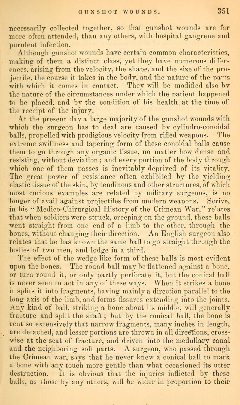 necessarily collected together, so that gunshot wounds are far more often attended, than any others, with hospital gangrene and purulent infection. Although gunshot wounds have certain common characteristics, making of them a distinct class, yet they have numerous differ- ences, arising from the velocity, the shape, and the size of the pro- jectile, the course it takes in the bodv, and the nature of the parts with which it comes in contact. They will be modified also by the nature of the circumstances under which the patient happened to be placed, and by the condition of his health at the time of the receipt of the injury. At the present day a large majority of the gunshot wounds with which the surgeon has to deal are caused by cylindro-conoidal balls, propelled with prodigious velocity from rifled weapons. The extreme swiftness and tapering form of these conoidal balls cause them to go through any organic tissue, no matter how dense and resisting, without deviation ; and every portion of the body through which one of them passes is inevitably deprived of its vitality. The great power of resistance often exhibited by the yielding elastic tissue of the skin, by tendinous and other structures, of which most curious examples are related by military surgeons, is no longer of avail against projectiles from modern weapons. Scrive, in his  Medico-Chirurgical History of the Crimean War, relates that when soldiers were struck, creeping on the ground, these balls went straight from one end of a limb to the other, through the bones, without changing their direction. An English surgeon also relates that he has known the same ball to so straight through the bodies of two men, and lodge in a third. The effect of the wedge-like form of these balls is most evident upon the bones. The round ball may be flattened against a bone, or turn round it, or only partly perforate it, but the conical ball is never seen to act in any of these ways. When it strikes a bone it splits it into fragments, having mainly a direction parallel to the long axis of the limb, and forms fissures extending into the joints. Any kind of ball, striking a bone about its middle, will generally fracture and split the shaft; but by the conical ball, the bone is rent so extensively that narrow fragments, many inches in length, are detached, and lesser portions are thrown in all directions, cross- wise at the seat of fracture, and driven into the medullary canal and the neighboring soft parts. A surgeon, who passed through the Crimean war, says that he never knew a conical ball to mark a bone with any touch more gentle than what occasioned its utter destruction. It is obvious that the injuries inflicted by these balls, as those by any others, will be wider in proportion to their