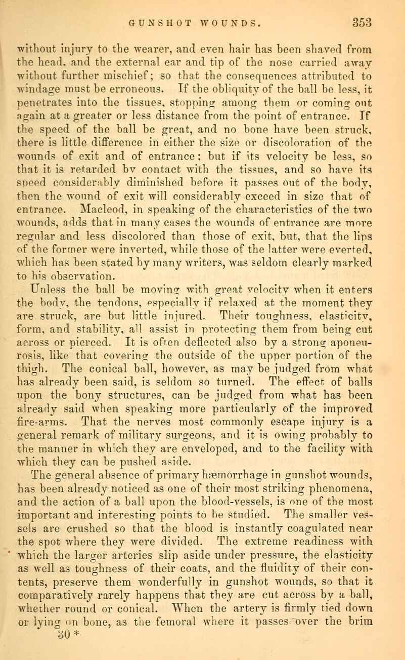 without injury to the wearer, and even hair has heen shaved from the head, and the external ear and tip of the nose carried away without further mischief; so that the consequences attributed to windage must be erroneous. If the obliquity of the ball be less, it penetrates into the tissues, stopping among them or coming out again at a greater or less distance from the point of entrance. If the speed of the ball be great, and no bone have been struck, there is little difference in either the size or discoloration of the wounds of exit and of entrance: but if its velocity be less, so that it is retarded bv contact with the tissues, and so have its speed considerably diminished before it passes out of the body, then the wound of exit will considerably exceed in size that of entrance. Macleod, in speaking of the characteristics of the two wounds, adds that in many cases the wounds of entrance are mni*e regular and less discolored than those of exit, but, that the lins of the former were inverted, while those of the latter were everted, which has been stated by many writers, was seldom clearly marked to his observation. Unless the ball be moving with great velocity when it enters the body, the tendons, especially if relaxed at the moment they are struck, are but little injured. Their toughness, elasticity, form, and stability, all assist in protecting them from being cut across or pierced. It is ofren deflected also by a strong aponeu- rosis, like that covering the outside of the upper portion of the thigh. The conical ball, however, as may be judged from what has already been said, is seldom so turned. The effect of balls upon the bony structures, can be judged from what has been already said when speaking more particularly of the improved fire-arms. That the nerves most commonly escape injury is a general remark of military sm'geons, and it is owing probably to the manner in which they are enveloped, and to the facility with which they can be pushed aside. The general absence of primary haemorrhage in gunshot wounds, has been already noticed as one of their most striking phenomena, and the action of a ball upon the blood-vessels, is one of the most important and interesting points to be studied. The smaller ves- sels are crushed so that the blood is instantly coagulated near the spot where they were divided. The extreme readiness with which the larger arteries slip aside under pressure, the elasticity as well as toughness of their coats, and the fluidity of their con- tents, preserve them wonderfully in gunshot wounds, so that it comparatively rarely happens that they are cut across by a ball, whether round or conical. When the artery is firmly tied down or lying on bone, as the femoral Avhere it passes over the brim 30*