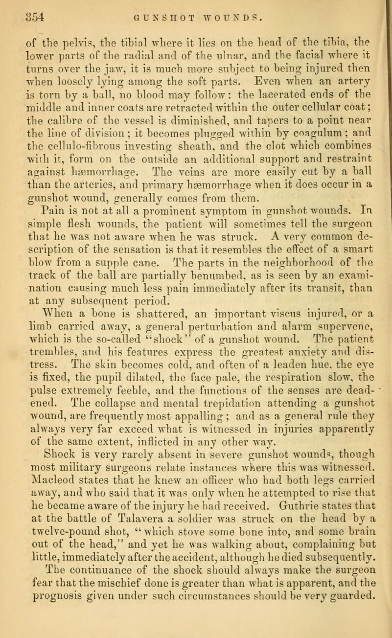 of the pelvis, the tibial where it lies on the hear! of the tibia, the lower parts of the radial and of the ulnar, and the facial where it turns over the jaw, it is much more subject to being injured then when loosely lying among the soft parts. Even when an artery is torn by a ball, no blood may follow: the lacerated ends of the middle and inner coats are retracted within the outer cellular coat; the calibre of the vessel is diminished, and tapers to a point near the line of division ; it becomes plugged within by coagulum; and the cellulo-fibrous investing sheath, and the clot which combines with it, form on the outside an additional support and restraint against haemorrhage. The veins are more easily cut by a ball than the arteries, and primary haemorrhage when it does occur in a gunshot wound, generally comes from them. Pain is not at all a prominent symptom in gunshot wounds. In simple flesh wounds, the patient will sometimes tell the surgeon that he was not aware when he was struck. A very common de- scription of the sensation is that it resembles the eflfect of a smart blow from a supple cane. The parts in the neighborhood of the track of the ball are partially benumbed, as is seen by an exami- nation causing much less pain immediately after its transit, than at any subsequent period. When a bone is shattered, an important viscus injured, or a limb carried away, a general perturbation and alarm supervene, which is the so-called shock of a gunshot wound. The patient trembles, and his features express the greatest anxiety and dis- tress. The skin becomes cold, and often of a leaden hue. the eye is fixed, the pupil dilated, the face pale, the respiration slow, the pulse extremely feeble, and the functions of the senses are dead- ened. The collapse and mental trepidation attending a gunshot wound, are frequently most appalling ; and as a general rule they always very far exceed what is witnessed in injuries apparently of the same extent, inflicted in any other way. Shock is very rarely absent in severe gunshot wounds, though most military surgeons relate instances where this was witnessed. Macleod states that he knew an officer who had both legs carried away, and who said that it was only when he attempted to rise that he became aware of the injury he had received. Guthrie states that at the battle of Talavera a soldier was struck on the head by a twelve-pound shot,  which stove some bone into, and some brain out of the head, and yet he was walking about, complaining but little, immediately after the accident, although he died subsequently. The continuance of the shock should always make the surgeon fear that the mischief done is greater than what is apparent, and the prognosis given under such circumstances should be very guarded.