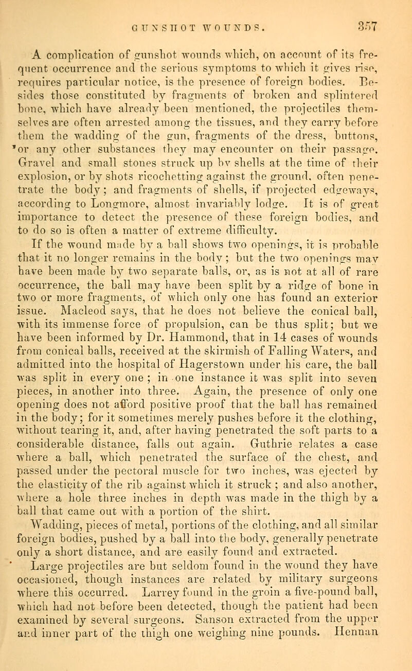 A complication of gunshot wounds which, on account of its fre- quent occurrence and the serious symptoms to which it gives riso, requires particular notice, is the presence of foreign bodies. Bo- sides those constituted by fragments of broken and splintered bone, which have already been mentioned, the projectiles them- selves are often arrested among the tissues, and they carry before them the wadding of the gun, fragments of the dress, buttons, 'or any other substances they may encounter on their passage. Gravel and small stones struck up hv shells at the time of their explosion, or by shots ricochetting against the ground, often pene- trate the body; and fragments of shells, if projected edgeways, according to Longmore, almost invariably lodg-e. It is of great importance to detect the presence of these foreign bodies, and to do so is often a matter of extreme difficulty. If the wound made by a ball shows two openings, it is probable that it no longer remains in the body; but the two openings mav have been made by two separate balls, or, as is not at all of rare occurrence, the ball may have been split by a ridge of bone in two or more fragments, of which only one has found an exterior issue. Macleod says, that he does not believe the conical ball, with its immense force of propulsion, can be thus split; but we have been informed by Dr. Hammond, that in 14 cases of wounds from conical balls, received at the skirmish of Falling Waters, and admitted into the hospital of Hagerstown under his care, the ball was split in every one ; in one instance it was split into seven pieces, in another into three. Again, the presence of only one opening does not afford positive proof that the ball has remained in the body; for it sometimes merely pushes before it the clothing, without tearing it, and, after having penetrated the soft parts to a considerable distance, falls out again. Guthrie relates a case where a ball, which penetrated the surface of the chest, and passed under the pectoral muscle for two inches, was ejected by the elasticity of the rib against which it struck ; and also another, where a hole three inches in depth was made in the thigh by a ball that came out with a portion of the shirt. Wadding, pieces of metal, portions of the clothing, and all similar foreign bodies, pushed by a ball into the body, generally penetrate only a short distance, and are easily found and extracted. Large projectiles are but seldom found in the wound they have occasioned, though instances are related by military surgeons where this occurred. Larrey found in the groin a five-pound ball, which had not before been detected, though the patient had been examined by several surgeons. Sanson extracted from the upper and inner part of the thigh one weighing nine pounds. Hennan