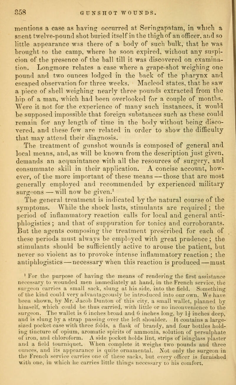 mentions a case as having occurred at Seringapatam, in ■which a snent twelve-pound shot buried itself in the thigh of an officer, and so little appearance wns there of a body of such bulk, that he was brought to the camp, where he soon expired, without any suspi- cion of the presence of the ball till it was discovered on examina- tion. Longmore relates a case where a grape-shot weighing one pound and two ounces lodged in the back of the pharynx and escaped observation for three weeks. Maclcod states, that he saw a piece of shell weighing nearly three pounds extracted from the hip of a man, which had been overlooked for a couple of months. Were it not for the experience of many such instances, it would be supposed impossible that foreign substances such as these could remain for any length of time in the body without being disco- vered, and these few are related in order to show the difficulty that may attend their diagnosis. The treatment of gunshot wounds is composed of general and local means, and, as will be known from the description just given, demands an acquaintance with all the resources of surgery, and consummate skill in their application. A concise account, how- ever, of the more important of these means — those that are most generally employed and recommended by experienced military surgeons —will now be given.1 The general treatment is indicated by the natural course of the symptoms. While the shock lasts, stimulants are required ; the period of inflammatory reaction calls for local and general anti- phlogistics ; and that of suppuration for tonics and corroborants. But the agents composing the treatment prescribed for each of these periods must always be employed with great prudence; the stimulants should be sufficiently active to arouse the patient, but never so violent as to provoke intense inflammatory reaction ; the antiphlogistics — necessary when this reaction is produced — must 1 For the purpose of having the means of rendering the first assistance necessary to wounded men immediately at hand, in the French service, the Burgeon carries a small sack, slung at his side, into the field. Something of the kind could very advantageously be introduced into our own. We have 1 i shown, by Mr. Jacob Dunton of this city, a small wallet, planned by himself, which could be thus carried, with little or no inconvenience to the Burgeon. The wallet is 6 inches broad and 6 inches long, by 1£ inches deep, and is slung by a strap passing over the left shoulder. It contains a large- sized pocket case with three folds, a flask of brandy, and four bottles hold- ing tincture of opium, aromatic spirits of ammonia, solution of persulphate of iron, and chloroform. A side pocket holds lint, strips of isinglass plaster and a field tourniquet. When complete it weighs two pounds and three ounces, and its appearance is quite ornamental. Not only the surgeon in the French service carries one of these sacks, but every officer is furnished with one, in which he carries little things necessary to his comfort.