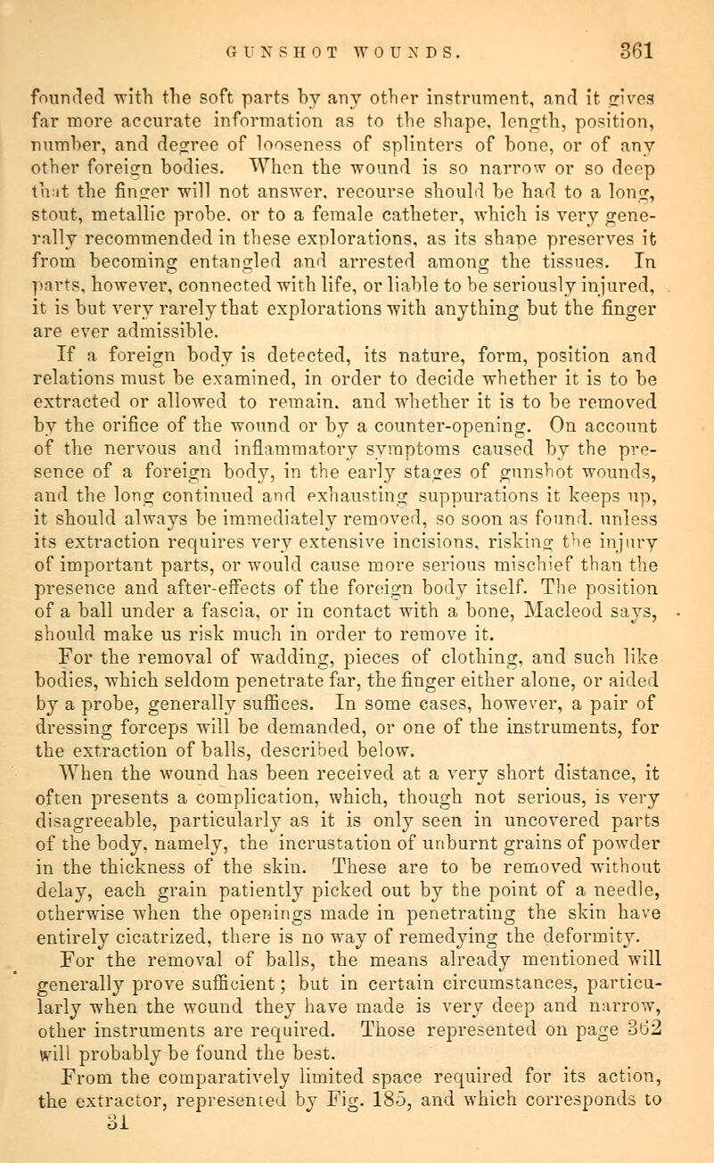 founded with the soft parts by any other instrument, and it jsjivea far more accurate information as to the shape, length, position, number, and degree of looseness of splinters of bone, or of any other foreign bodies. When the wound is so narrow or so deep that the finger will not answer, recourse should be had to a long, stout, metallic probe, or to a female catheter, which is very gene- rally recommended in these explorations, as its shape preserves it from becoming entangled and arrested anions: the tissues. In parts, however, connected with life, or liable to be seriously injured, it is but very rarely that explorations with anything but the finger are ever admissible. If a foreign body is detected, its nature, form, position and relations must be examined, in order to decide whether it is to be extracted or allowed to remain, and whether it is to be removed by the orifice of the wound or by a counter-opening. On account of the nervous and inflammatory symptoms caused by the pre- sence of a foreign body, in the early stages of gunshot wounds, and the long continued and exhausting suppurations it keeps up, it should always be immediately removed, so soon as found, unless its extraction requires very extensive incisions, risking the injury of important parts, or would cause more serious mischief than the presence and after-effects of the foreign body itself. The position of a ball under a fascia, or in contact with a bone, Macleod says, should make us risk much in order to remove it. For the removal of wadding, pieces of clothing, and such like bodies, which seldom penetrate far, the finger either alone, or aided by a probe, generally suffices. In some cases, however, a pair of dressing forceps will be demanded, or one of the instruments, for the extraction of balls, described below. When the wound has been received at a very short distance, it often presents a complication, which, though not serious, is very disagreeable, particularly as it is only seen in uncovered parts of the body, namely, the incrustation of unburnt grains of powder in the thickness of the skin. These are to be removed without delay, each grain patiently picked out by the point of a needle, otherwise when the openings made in penetrating the skin have entirely cicatrized, there is no wray of remedying the deformity. For the removal of balls, the means already mentioned will generally prove sufficient; but in certain circumstances, particu- larly when the wound they have made is very deep and narrow, other instruments are required. Those represented on page 3id2 will probably be found the best. From the comparatively limited space required for its action, the extractor, represented by Fig. 185, and wThich corresponds to 31