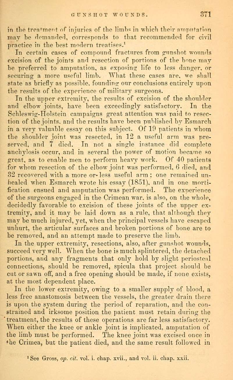 in the treatment of injuries of the limbs in which their amputation may bo demanded, corresponds to that recommended for civil practice in the best modern treatises.1 In certain cases of compound fractures from gunshot wounds excision of the joints and resection of portions of the bone may be preferred to amputation, as exposing life to less danger, or securing a more useful limb. What these cases are, we shall state as briefly as possible, founding our conclusions entirely upon the results of the experience of military surgeons. In the upper extremity, the results of excision of the shoulder and elbow joints, have been exceedingly satisfactory. In the Schleswig-Holstein campaigns great attention was paid to resec- tion of the joints, and the results have been published by Esmarch in a very valuable essay on this subject. Of 19 patients in whom the shoulder joint was resected, in 12 a useful arm was pre- served, and 7 died. In not a single instance did complete anchylosis occur, and in several the power of motion became so great, as to enable men to perform heavy work. Of 40 patients for whom resection of the elbow joint was performed, 6 died, and 32 recovered with a more or*less useful arm : one remained un- healed when Esmarch wrote his essay (1851), and in one morti- fication ensued and amputation was performed. The experience of the surgeons engaged in the Crimean war. is also, on the whole, decidedly favorable to excision of these joints of the upper ex- tremity, and it may be laid down as a rule, that although they may be much injured, yet, when the principal vessels have escaped unhurt, the articular surfaces and broken portions of bone are to be removed, and an attempt made to preserve the limb. In the upper extremity, resections, also, after gunshot wounds, succeed very well. When the bone is much splintered, the detached portions, and any fragments that only hold by slight periosteal connections, should be removed, spicula that project should be cut or sawn off, and a free opening should be made, if none exists, at the most dependent place. In the lower extremity, owing to a smaller supply of blood, a less free anastomosis between the vessels, the greater drain there is upon the system during the period of reparation, and the con- strained and irksome position the patient must retain during the treatment, the results of these operations are far less satisfactory. When either the knee or ankle joint is implicated, amputation of the limb must be performed. The knee joint was excised once in 'he Crimea, but the patient died, and the same result followed in 1 See Gross, op. cit. vol. i. chap, xvii., and vol. ii. chap. xxii.