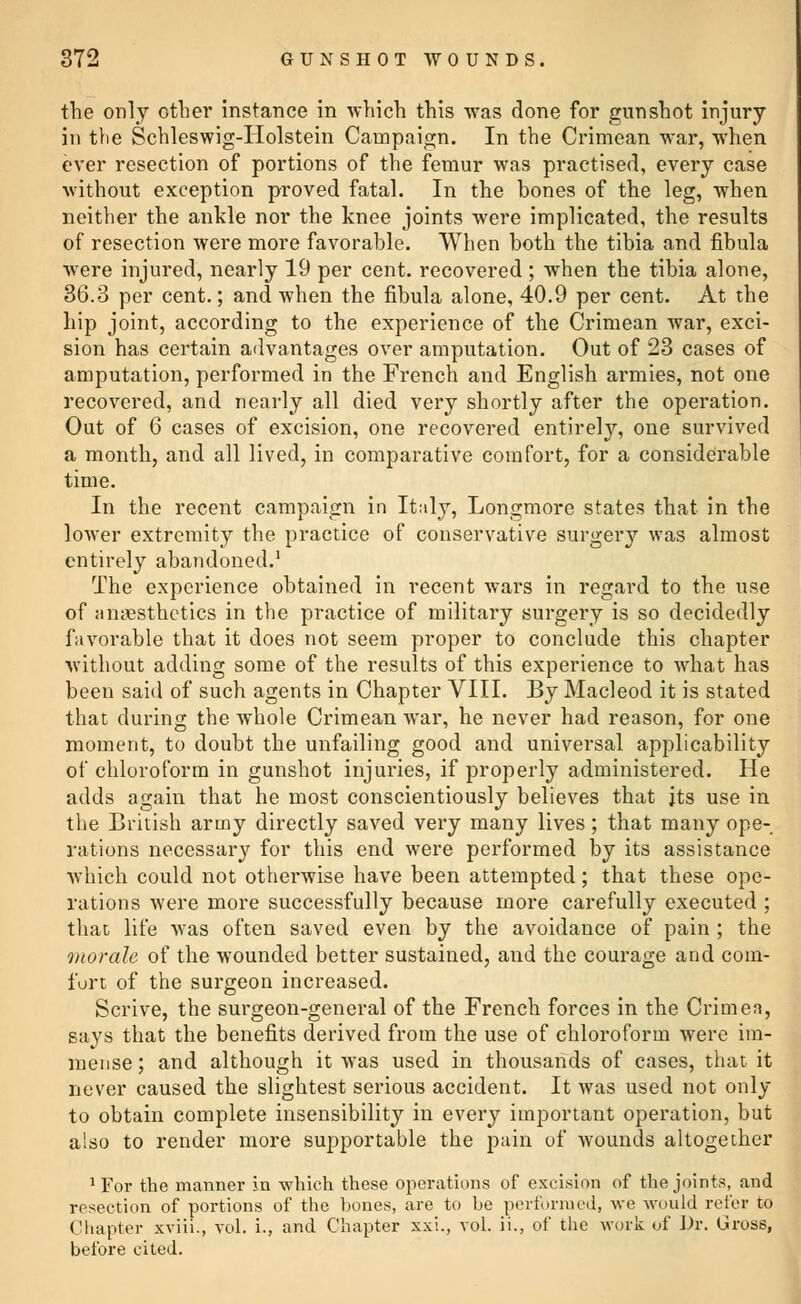 the only other instance in which this was done for gunshot injury in the Schleswig-Iiolstein Campaign. In the Crimean war, when ever resection of portions of the femur was practised, every case without exception proved fatal. In the bones of the leg, when neither the ankle nor the knee joints were implicated, the results of resection were more favorable. When both the tibia and fibula were injured, nearly 19 per cent, recovered ; when the tibia alone, 36.3 per cent.; and when the fibula alone, 40.9 per cent. At the hip joint, according to the experience of the Crimean war, exci- sion has certain advantages over amputation. Out of 23 cases of amputation, performed in the French and English armies, not one recovered, and nearly all died very shortly after the operation. Out of 6 cases of excision, one recovered entirely, one survived a month, and all lived, in comparative comfort, for a considerable time. In the recent campaign in Italy, Longmore states that in the lower extremity the practice of conservative surgery was almost entirely abandoned.1 The experience obtained in recent wars in regard to the use of anaesthetics in the practice of military surgery is so decidedly favorable that it does not seem proper to conclude this chapter without adding some of the results of this experience to what has been said of such agents in Chapter VIII. By Macleod it is stated that during the whole Crimean war, he never had reason, for one moment, to doubt the unfailing good and universal applicability of chloroform in gunshot injuries, if properly administered. He adds again that he most conscientiously believes that its use in the British army directly saved very many lives; that many ope- rations necessary for this end were performed by its assistance which could not otherwise have been attempted; that these ope- rations were more successfully because more carefully executed ; that life was often saved even by the avoidance of pain ; the morale of the wounded better sustained, and the courage and com- fort of the surgeon increased. Scrive, the surgeon-general of the French forces in the Crimea, says that the benefits derived from the use of chloroform were im- mense ; and although it was used in thousands of cases, that it never caused the slightest serious accident. It was used not only to obtain complete insensibility in every important operation, but also to render more supportable the pain of wounds altogether 1 For the manner in which these operations of excision of the joints, and resection of portions of the bones, are to be performed, we would refer to Chapter xviii., vol. i., and Chapter xxi., vol. ii., of the work of Dr. Gross, before cited.