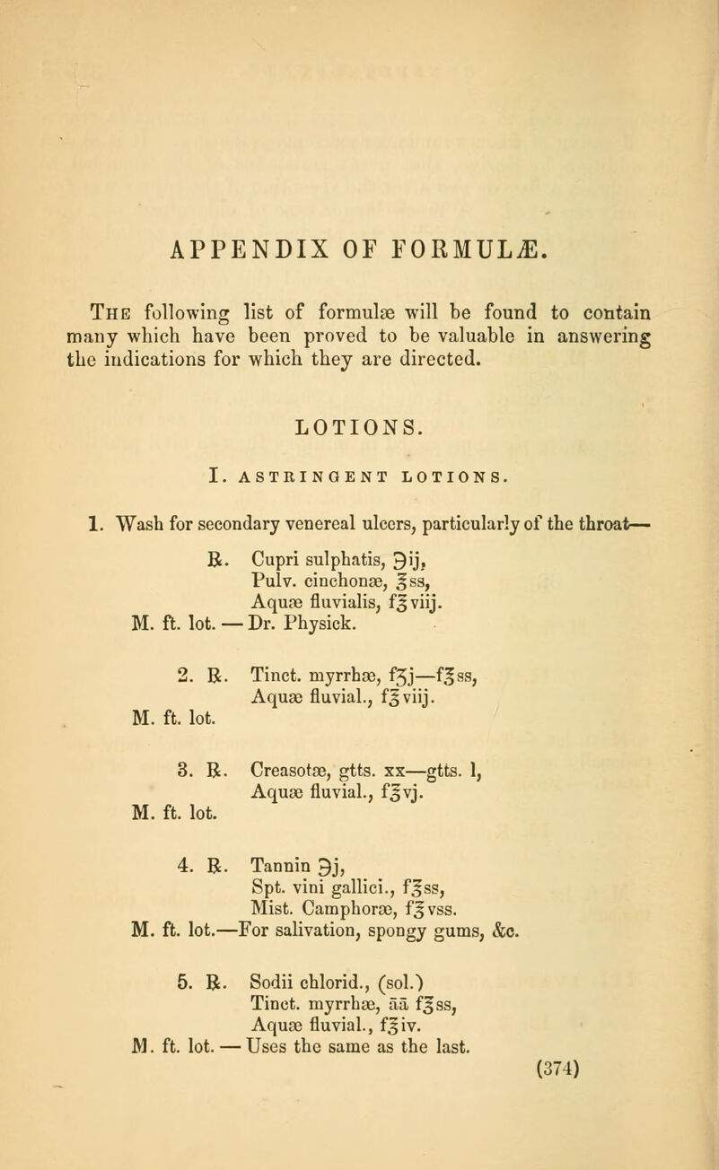 APPENDIX OF FORMULA. The following list of formulae will be found to contain many which have been proved to be valuable in answering the indications for which they are directed. LOTIONS. I. ASTRINGENT LOTIONS. 1. Wash for secondary venereal ulcers, particularly of the throat— R. Cupri sulphatis, 9ij, Pulv. cinchonae, ^ss, Aquae fluvialis, fjviij. M. ft. lot. — Dr. Physick. 2. R. Tinct. inyrrhae, f3J—f^ss, Aqua? fluvial., f^viij. M. ft. lot. 3. R. Creasotae, gtts. xx—gtts. 1, Aquae fluvial., fjvj. M. ft. lot. 4. R. Tannin 9j, Spt. vini gallici., fsss, Mist. Camphorae, f^vss. M. ft. lot.—For salivation, spongy gums, &c. 5. R. Sodii chlorid., (sol.) Tinct. myrrhae, aa fjss, Aquae fluvial., f3iv. M. ft. lot. — Uses the same as the last.