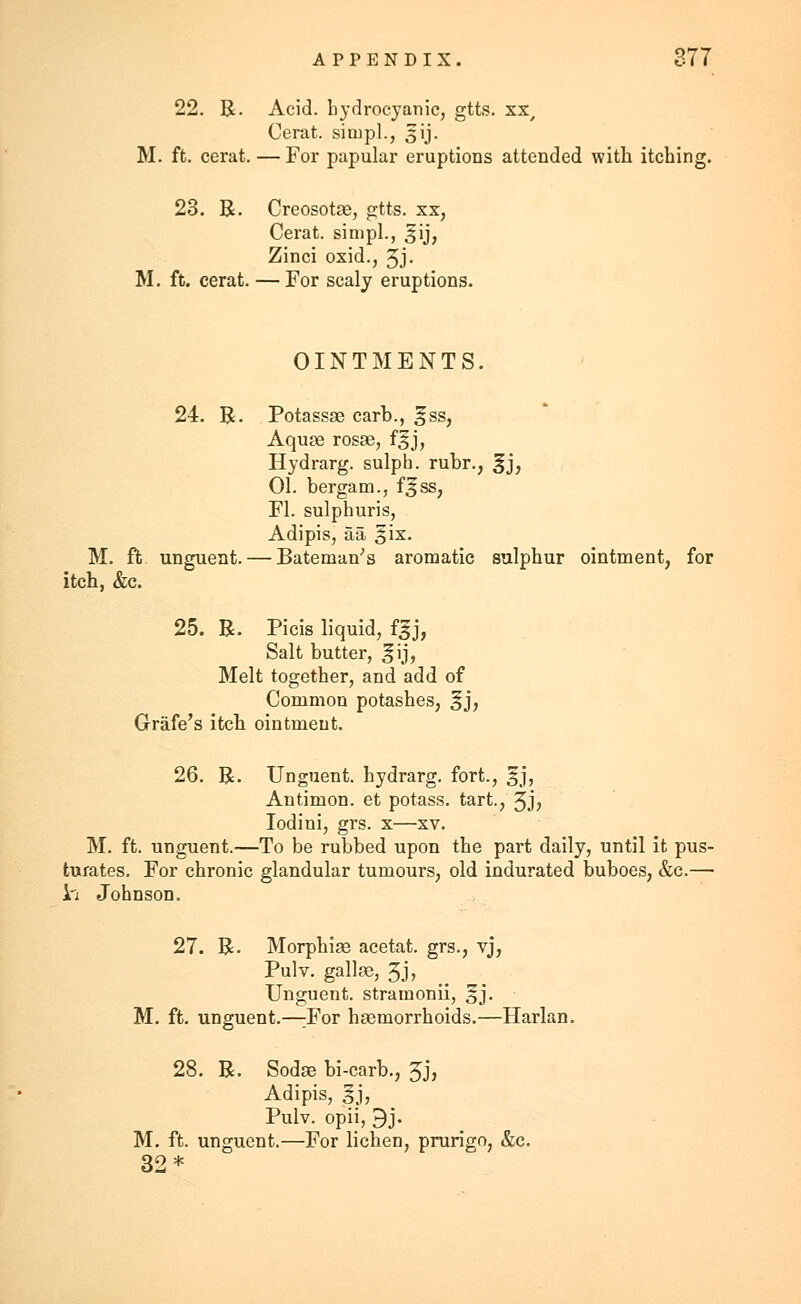 22. R. Acid, hydrocyanic, gtts. xx, Cerat. simpl., 3 ij. M. ft. cerat. — For papular eruptions attended with itching. 23. R. CreosotJB, gtts. xx, Cerat. sinipl., ^ij, Zinci oxid., 3J- M. ft. cerat. — For scaly eruptions. OINTMENTS. 24. R. Potassse carb., gss, Aquae rosse, f^j, Hydrarg. sulph. rubr., gj, 01. bergam., f^ss, Fl. sulphuris, Adipis, aa ^ix. M. ft unguent. — Bateman's aromatic sulphur ointment, for itch, &c. 25. R. Picis liquid, f|j, Salt butter, ^ij, Melt together, and add of Common potashes, §j, Grafe's itch ointment. 26. R. Unguent, hydrarg. fort., §j, Antimon. et potass, tart., Jj, Iodini, grs. x—xv. M. ft. unguent.—To be rubbed upon the part daily, until it pus- turates. For chronic glandular tumours, old indurated buboes, &c.— iri Johnson. 27. R. Morphias acetat. grs., vj, Pulv. gallas, 5j, Unguent, stramonii, §j. M. ft. unguent.—:For haemorrhoids.—Harlan. 28. R. Sodae bi-carb., 3j, Adipis, §j, Pulv. opii, 9j. M. ft. unguent.—For lichen, prurigo, &c. 32*