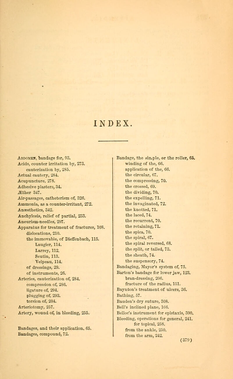 INDEX. Abdomht, bandage for, 93. Acids, counter irritation by, 273. cauterization by, 2S5. Actual cautery, 284. Acupuncture, 278. Adhesive plasters, 34. -Ether 347. Air-passages, catheterism of, 326. Ammonia, as a counter-irritant, 272. Anassthetics, 342. Anchylosis, relief of partial, 233. Aneurism-needles, 297. Apparatus for treatment of fractures, 108. dislocations, 210. the immovable, of Diefienbach, 115. Laugier, 114. Larrey, 112. Seutin, 113. Velpeau, 114. of dressings, 29. of instruments, 26. Arteries, cauterization of, 284. compression of, 2S6. ligature of, 294. plugging of, 293. torsion of, 204. Arteriotomy, 257. Artery, wound of, in bleeding, 255. Bandages, and their application, 65. Bandages, compound, 72. Bandage, the simple, or the roller^ 65, winding of the, 66. application of the, 66. the circular, 67. the compressing, 70. the crossed, 69. the dividing, 70. the expelling, 71. the invaginated, 72. the knotted, 71. the laced, 74. the recurrent, 70. the retaining, 7L the spica, 70. the spiral, 67. the spiral reversed, 68. the split, or tailed, 73. the sheath, 74. the suspensory, 74. Bandaging, Mayor's system of, 75. Barton's bandage for lower jaw, 123. bran-dressing, 206. fracture of the radius, 151. Baynton's treatment of ulcers, 36. Bathing, 57. Bauden's dry suture, 308. Bell's inclined plane, 166. Belloc's instrument for epistasis, 300. Bleeding, operations for general, 241. for topical, 258. from the ankle, 250. from the arm, 242.