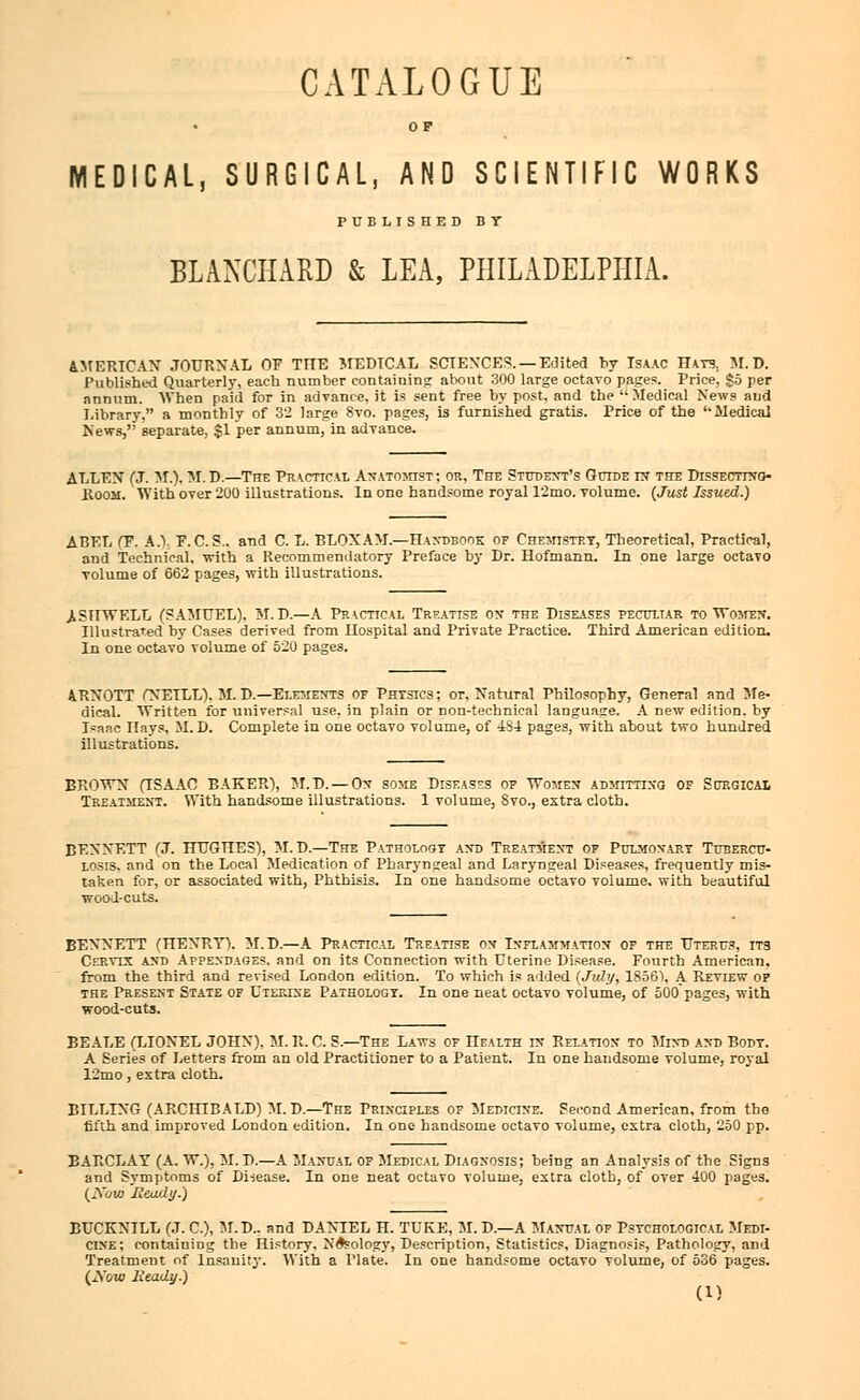 CATALOGUE OF MEDICAL, SURGICAL, AND SCIENTIFIC WORKS PUBLISHED BY BLANCHARD & LEA, PHILADELPHIA. AMERICAN JOURNAL OF THE MEDICAL SCIENCES. —Edited by Isaac Hats: M.D. Published Quarterly, each number containing about 300 large octavo pages. Price, go per annum. When paid for in advance, it is sent free by post, and the  Medical News and Library, a monthly of 32 large 8vo. pages, is furnished gratis. Price of the '• Medical News, separate, $1 per annum, in advance. ALLEN (J. M.). M.D.—The Practical Anatomist; or, The Student's Guide in the Dissecting- room. With over 200 illustrations. In one handsome royal 12mo. volume. (Just Issued.) ABEL (F. A.V P.C.S., and C. L. BLOXAM.—Handbook op Chemistry, Theoretical, Practical, and Technical, with a Recommendatory Preface by Dr. Hofmann. In one large octavo volume of 662 pages, with illustrations. JISHWELL (SAMUEL). M.D.—A Practical Treatise on the Diseases peculiar to Women. Illustrated by Cases derived from Hospital and Private Practice. Third American edition. In one octavo volume of 520 pages. ARNOTT (NETLL). M.D.—Elements of Physics; or. Natural Philosophy, General and Me- dical. Written for universal use, in plain or Don-technical languase. A new edition, by Isaac Hays, M.D. Complete in one octavo volume, of 4S4 pages, with about two hundred illustrations. BROWN (ISAAC BAKER), M.D. — Ox some Diseases op Women admitting of Sctrgical Treatment. With handsome illustrations. 1 volume, Svo., extra cloth. BENNETT (J. HUGHES), M. D.—The Pathology and Treatment of Pulmonary Tubercu- losis, and on the Local Medication of Pharyngeal and Laryngeal Diseases, frequently mis- taken for, or associated with, Phthisis. In one handsome octavo volume, with beautiful wool-cuts. BENNETT (HENRY). M.D.—A Practical Treatise ox Inflammation op the Uterus, its Cervix and Appendages, and on its Connection with Uterine Disease. Fourth American, from the third and revised London edition. To which is added (July, 1856), A Review op the Present State of Uterise Pathology. In one neat octavo volume, of 500 pages, with wood-cuts. BEALE (LIONEL JOHN). M. R. C. S.—The Laws or Health in Relation* to Mind and Body. A Series of Letters from an old Practitioner to a Patient. In one handsome volume, royal 12mo, extra cloth. BILLING (ARCHIBALD) M. D.—The Principles of Medicine. Second American, from the fifth and improved London edition. In one handsome octavo volume, extra cloth, 250 pp. BARCLAY (A. W.). M.D.—A Manual op Medical Diagnosis; being an Analysis of the Signs and Symptoms of Di-sease. In one neat octavo volume, extra cloth, of over 400 pages. (Xuw Heady.) BUCKNILL (J. C), M.D.. and DANIEL H. TUKE, M.D—A Manual op Psychological Medi- cine; containing the History, Neology, Description, Statistics, Diagnosis, Pathology, and Treatment of Insanity. With a Plate. In one handsome octavo volume, of 536 pages. (2\'ow Heady.)