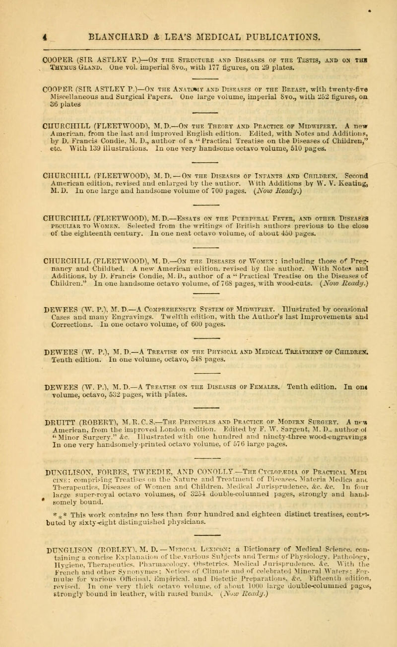 COOPER (SIR ASTLKY P.)—On the Structure and Diseases of the Testis, and on the Thymus Gland. One vol. imperial Svo., with 177 figures, on 29 plates. COOPER (SIR AST LET P.)—On tiie Anatc*iy and Diseases of the Bp.east, with twenty-five .Miscellaneous and Surgical Papers. One large volume, imperial Svo., with -52 figures, on 36 plates CHURCHILL (FLEETWOODS. M.D.—On the Theory and Practice of Midwifery. A new American, from the last ami improved English edition. Edited, with Notes and Additions, by D. Francis Condie. M. D., author of a  Practical Treatise on the Diseases of Children, etc. With 139 illustrations. In one very handsome octavo volume, 510 pages. CHURCHILL (FLEETWOOD), 51.D. — On the Diseases of Infants and Children. Second American edition, revised and enlarged by the author. With Additions bv \V. V. Keatiug, M. D. In one large and handsome volume of 70U pages. (2\'ow Heady.) CntJRCinLL (FLEETWOOD), M.D.—Essays on TnE Puerperal Fever, and other Diseases peculiar to Women. Selected from the writings of British authors previous to the close of the eighteenth ceutury. In one neat octavo volume, of about 450 pages. CHURCHTLL (FLEETWOOD), M. D.— On the Diseases of Women: including those o< Preg- nancy and Childbed. A new American edition, revised by the author. With Notes and Additions, by D. Francis Condie, M. I)., author of a  Practical Treatise on the Diseases of Children. In one handsome octavo volume, of 768 pages, with wood-cuts. (Abio Ready.) DEWEES (W. P.). Iff, D.—A Comprehensive System of Midwifery. Illustrated by occasional Cases and many Engravings. Twelfth edition, with the Author's last Improvements ami Corrections. In one octavo volume, of 600 pages. DEWEES (W. P.), M. D.—A Treatise on the Physical and Medical Treatment of Children. Tenth edition. In one volume, octavo, 54S pages. DEWEES (W. P.), M.D.—A Treatise on the Diseases of Females. Tenth edition. In on« volume, octavo, 532 pages, with plates. DRUITT (ROBERT), M.R.C. S.—The Principles and Practice of Modern Surgery. A m-\» American, from the improved London edition. Edited by F. W. Sargent, M. I)., author ol '•Minor Surgery. &c. Illustrated with one hundred and ninety-three wood-engravings In one very handsomely-printed octavo volume, of 576 large pages. DUNGLTSON. FORBES, TWEED! E, AND CONOLLY —The Cyclopedia of Practical Mfpi cink: comprising Treatises on the Nature and Treatment of Diseases. Materia Medio) ant Therapeutics, Diseases of Women anil Children. Medical Jurisprudence, Ac. Arc. In four large super-royal octavo volumes, of 3254 double-columned pages, strongly and haud- * Bomely bound. *** This work contain? no less than four hundred and eighteen distinct treatises, contri- buted by sixty-eight distinguished physicians. DUNGLTSON (ROBLEY), M. D.— MejwcaL Lexicon; a Dictionary of Medical Science, con- taining a concise Explanation of the various Subjects and Terms of Physiology. Pathology, Hygiene, Therapeutics, Pharmacology, Obstetrics. Medical Jurisprudence. Ac, With the French and other Synonynies; Notices of Climate and of celebrated Mineral Wafers: F r- mulae fur various Officinal, Empirical, and Dietetic Preparations, ftc. Fifteenth edition, revised. In one very thick octavo volume, of about 1000 large double-columned pages, struugly bound in leather, with raised bauds. (.Y/:u Ready.)