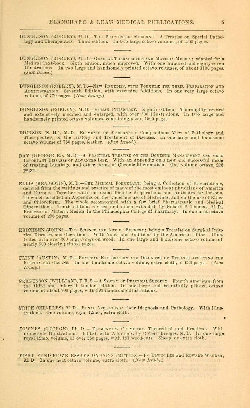 DUNGLISON (RQBLRY), M D.—Tiif. Practice op Medicine. A Treatise on Special Patho- logy and Therapeutics. Third edition. In two large octavo volumes, of 1000 pages. DCNGLISOX (ROBLEYV M. P.—General Therapeutics and Materia Medica ; adapted for a Medical Text-book. Sixth edition, much improved. 'With one hundred and eighty-seven Illustrations. In two large and handsomely printed octavo, volumes, of about 1100 pages. {Just Issued.) DTJXGLTSOX (ROBLEYV M.D.—Xetv Remedies, with Formul.e for their Preparation- and ADMINISTRATION. Seventh Edition, with extensive Additions. In one very large octavo volume, of 770 pages. (j\'ow Heady.) DUXGLISOX (ROBLEYV M.D.—Human Phtsiologt. Eighth edition. Thoroughly revised and extensively modified and enlarged, with over 600 illustrations. In two large aud handsomely printed octavo volumes, containing about 1500 pages. DICKSON (S. H.V M. D.—ELEMENTS of Medicine: a Compendious Yiew of Pathology and Therapeutics, or the History and Treatment of Diseases. In one large aud handsome octavo volume of 750 pages, leather. {Just Issued.) DAY (GEORGE E.V M. D.—A Practical Treatise on the Domestic Management and more Important Diseases of Advanced 1,ife. 'With an Appendix on a new and successful mode of treating Lumbago and other forms of Chronic Rheumatism. One volume octavo, 226 pages. ELLTS (BEXOAMIXV M.D.—The Methcal Formulary; being a Collection nf Prescriptions, derived from the writings and practice of many of the most eminent physicians of America and Europe. Together with the usual Dietetic Preparations and Antidotes for Poisons. To which is added an Appendix on the Endermie use of Medicines, and on the use of Ether and Chloroform. The whole accompanied with a few brief Pharmaceutic and Medical Observations. Tenth edition, revised and much extended, by Robert P. Thomas, M. D., Professor of Materia Medica in the Philadelphia College of Pharmacy. In one neat octavo volume of 296 pages. ERTCIISEX (JOHXV—The Science and Art of Surgery: being a Treatise on Surgical Inju- ries, Diseases, and Operations. With Notes and Additions by the American editor. Illus- trated with over 300 engravings on wood. In one large and handsome octavo volume of nearly 900 closely printed pages. FLINT (ATJSTTN), M.D.—Physical Exploration and Diagnosis of Diseases affecting the Respiratory Organs. In one handsome octavo volume, extra cloth, of 630 pages. {Now Ready.) FERGUSSOX (WILLIAM), E.R. S.— A System of Practical Surgery. Fourth American, from the third and enlarged London edition. In one large and beautifully printed octavo volume of about 700 pages, with 393 handsome illustrations. FRTCK (CHARLES). M.D— Renal Affections: their Diagnosis and Pathology. trati( ns. One volume, royal 12tno., extra cloth. FOWXES (GEOROEV Ph. D. — Elementary Chemistry. Theoretical and Practical. 'Witl numerous Illustrations. Edited, with Additions, by Kohert Bridges, M.D. In one large royal 12mo. volume, of over 550 pages, with 1S1 wood-cuts. Sheep, or extra cloth. FISKE FFXD PRIZE ESSAY? OX roXST'MPTIOX.—Ry Etw;n Lee and Edward Warren, M.D In one neat octavo volume, extra ciolh. (A'Oio Hmdy.)